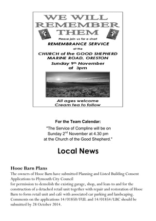 For the Team Calendar: 
"The Service of Compline will be on 
Sunday 2nd November at 4.30 pm 
at the Church of the Good Shepherd." 
Local News 
Hooe Barn Plans 
The owners of Hooe Barn have submitted Planning and Listed Building Consent Applications to Plymouth City Council 
for permission to demolish the existing garage, shop, and lean-to and for the construction of a detached retail unit together with repair and restoration of Hooe Barn to form retail unit and café with associated car parking and landscaping. 
Comments on the applications 14/01850/FUL and 14/01854/LBC should be submitted by 28 October 2014.  