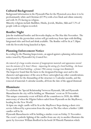 Cultural Background 
Background information in the Plymouth Plan for the Plymstock area show it to be predominantly white and Christian (67.9%) with a low black and ethnic minority and with 24.3% having no religion. 
Minority religions include Buddhist, Hindu, Jewish, Muslim, Sikh and 7.2% of people with no religion recorded. 
Bonfire Night 
Join the traditional bonfire and fireworks display on The Hoe this November. The countdown to the pyrotechnic action will get underway from 4pm with thrilling fairground rides and food and drink available. The Bonfire will be lit at 7.30pm with the fireworks being launched at 8pm. 
Planning Enforcement Notice 
In a ruling by the Planning Inspectorate, an appeal against a planning enforcement notice issued by Plymouth City Council for: 
the removal of a large wooden structure of inappropriate materials and appearance erected near the entrance of St Anne’s House - impacting the setting of a listed building - the house being a grade II listed building– a former 19th century vicarage was dismissed. 
The Inspector found that the harm to the designated heritage asset and to the character and appearance of the area in Hooe outweighed any other considerations. 
The timetable for the dismantling of the structure is 3 calendar months, and the removal of materials 4 calendar months, all from the date of the appeal dismissal. 
Illuminate 
To celebrate the 'Special Relationship' between Plymouth, UK and Plymouth Massachusetts the city will be holding an ‘Illuminate’ event on 20 November. 
This unique community event will kick off the countdown to 2020, the 400th anniversary of when the Pilgrim Fathers sailed from Plymouth on the Mayflower, heading for the New World. 
At 6pm one single candle will be lit at the Mayflower Steps during a short civic service followed by a procession from the steps to The Hoe where a further 1,000 candles will be lit. 
Plymouth Massachusetts will be holding a similar event on Friday 21 November. The event’s symbolic lighting of the candles from one city to another illustrates the quote by Governor William Bradford in his book Of Plimoth Plantation which  