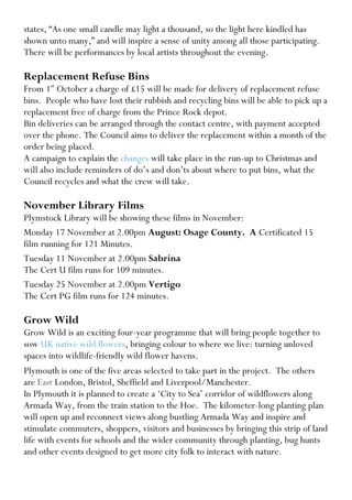 states, “As one small candle may light a thousand, so the light here kindled has shown unto many,” and will inspire a sense of unity among all those participating. 
There will be performances by local artists throughout the evening. 
Replacement Refuse Bins 
From 1st October a charge of £15 will be made for delivery of replacement refuse bins. People who have lost their rubbish and recycling bins will be able to pick up a replacement free of charge from the Prince Rock depot. 
Bin deliveries can be arranged through the contact centre, with payment accepted over the phone. The Council aims to deliver the replacement within a month of the order being placed. 
A campaign to explain the changes will take place in the run-up to Christmas and will also include reminders of do’s and don’ts about where to put bins, what the Council recycles and what the crew will take. 
November Library Films 
Plymstock Library will be showing these films in November: 
Monday 17 November at 2.00pm August: Osage County. A Certificated 15 film running for 121 Minutes. 
Tuesday 11 November at 2.00pm Sabrina 
The Cert U film runs for 109 minutes. 
Tuesday 25 November at 2.00pm Vertigo 
The Cert PG film runs for 124 minutes. 
Grow Wild 
Grow Wild is an exciting four-year programme that will bring people together to sow UK native wild flowers, bringing colour to where we live: turning unloved spaces into wildlife-friendly wild flower havens. 
Plymouth is one of the five areas selected to take part in the project. The others are East London, Bristol, Sheffield and Liverpool/Manchester. 
In Plymouth it is planned to create a ‘City to Sea’ corridor of wildflowers along Armada Way, from the train station to the Hoe. The kilometer-long planting plan will open up and reconnect views along bustling Armada Way and inspire and stimulate commuters, shoppers, visitors and businesses by bringing this strip of land life with events for schools and the wider community through planting, bug hunts and other events designed to get more city folk to interact with nature.  