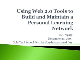 Using Web 2.0 Tools to Build and Maintain a Personal Learning Network E. Gregory November 27, 2009 Gold Trail School District Non-Instructional Day 