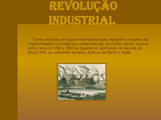 Revolução  IndustrialTermo utilizado por alguns historiadores para designar o conjunto das transformações tecnológicas e industriais que, de forma radical, ocorreu entre cerca de 1780 e 1850 na Inglaterra, alastrando, no decurso do século XIX, ao continente europeu, América do Norte e Japão.