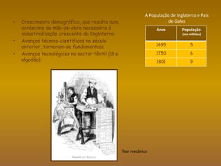 “O comércio e as manufacturas das cidades, em lugar de serem efeito da cultura e do melhoramento das terras, são a sua causa(…).     Em particular, o comércio colonial tem a vantagem de oferecer um mercado vasto, ainda que longínquo, para os produtos da indústria inglesa que excedem a procura dos mercados mais próximos. Isto encoraja a Grã-Bretanha a aumentar continuamente os seus excedentes, portanto a quantidade de trabalho produtivo. Por sua vez, os operários das manufacturas, que têm assim emprego, formam um novo mercado interno para os produtos da terra.”AdamSmith, A Riqueza das Nações,1776As colónias eram uma fonte abastecedora de matérias – primas e o principal consumidor de produtos manufacturados;Tinha uma importante rede de comunicações e transporte: bons portos, canais e condições de transporte;Supremacia naval inglesa, com os actos de navegação e comércio que asseguravam a exclusividade aos navios ingleses para o transporte de mercadorias para o seu país;
