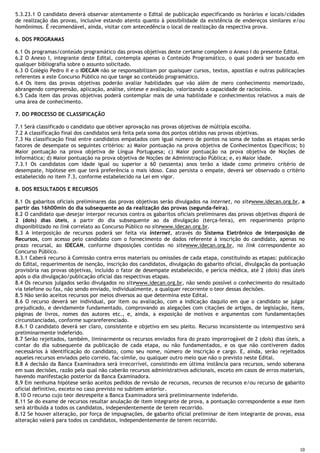 10
5.3.23.1 O candidato deverá observar atentamente o Edital de publicação especificando os horários e locais/cidades
de realização das provas, inclusive estando atento quanto à possibilidade da existência de endereços similares e/ou
homônimos. É recomendável, ainda, visitar com antecedência o local de realização da respectiva prova.
6. DOS PROGRAMAS
6.1 Os programas/conteúdo programático das provas objetivas deste certame compõem o Anexo I do presente Edital.
6.2 O Anexo I, integrante deste Edital, contempla apenas o Conteúdo Programático, o qual poderá ser buscado em
qualquer bibliografia sobre o assunto solicitado.
6.3 O Colégio Pedro II e o IDECAN não se responsabilizam por quaisquer cursos, textos, apostilas e outras publicações
referentes a este Concurso Público no que tange ao conteúdo programático.
6.4 Os itens das provas objetivas poderão avaliar habilidades que vão além de mero conhecimento memorizado,
abrangendo compreensão, aplicação, análise, síntese e avaliação, valorizando a capacidade de raciocínio.
6.5 Cada item das provas objetivas poderá contemplar mais de uma habilidade e conhecimentos relativos a mais de
uma área de conhecimento.
7. DO PROCESSO DE CLASSIFICAÇÃO
7.1 Será classificado o candidato que obtiver aprovação nas provas objetivas de múltipla escolha.
7.2 A classificação final dos candidatos será feita pela soma dos pontos obtidos nas provas objetivas.
7.3 Na classificação final entre candidatos empatados com igual número de pontos na soma de todas as etapas serão
fatores de desempate os seguintes critérios: a) Maior pontuação na prova objetiva de Conhecimentos Específicos; b)
Maior pontuação na prova objetiva de Língua Portuguesa; c) Maior pontuação na prova objetiva de Noções de
Informática; d) Maior pontuação na prova objetiva de Noções de Administração Pública; e, e) Maior idade.
7.3.1 Os candidatos com idade igual ou superior a 60 (sessenta) anos terão a idade como primeiro critério de
desempate, hipótese em que terá preferência o mais idoso. Caso persista o empate, deverá ser observado o critério
estabelecido no item 7.3, conforme estabelecido na Lei em vigor.
8. DOS RESULTADOS E RECURSOS
8.1 Os gabaritos oficiais preliminares das provas objetivas serão divulgados na internet, no sitewww.idecan.org.br, a
partir das 16h00min do dia subsequente ao da realização das provas (segunda-feira).
8.2 O candidato que desejar interpor recursos contra os gabaritos oficiais preliminares das provas objetivas disporá de
2 (dois) dias úteis, a partir do dia subsequente ao da divulgação (terça-feira), em requerimento próprio
disponibilizado no link correlato ao Concurso Público no sitewww.idecan.org.br.
8.3 A interposição de recursos poderá ser feita via internet, através do Sistema Eletrônico de Interposição de
Recursos, com acesso pelo candidato com o fornecimento de dados referente à inscrição do candidato, apenas no
prazo recursal, ao IDECAN, conforme disposições contidas no sitewww.idecan.org.br, no link correspondente ao
Concurso Público.
8.3.1 Caberá recurso à Comissão contra erros materiais ou omissões de cada etapa, constituindo as etapas: publicação
do Edital, requerimentos de isenção, inscrição dos candidatos, divulgação do gabarito oficial, divulgação da pontuação
provisória nas provas objetivas, incluído o fator de desempate estabelecido, e perícia médica, até 2 (dois) dias úteis
após o dia divulgação/publicação oficial das respectivas etapas.
8.4 Os recursos julgados serão divulgados no sitewww.idecan.org.br, não sendo possível o conhecimento do resultado
via telefone ou fax, não sendo enviado, individualmente, a qualquer recorrente o teor dessas decisões.
8.5 Não serão aceitos recursos por meios diversos ao que determina este Edital.
8.6 O recurso deverá ser individual, por item ou avaliação, com a indicação daquilo em que o candidato se julgar
prejudicado, e devidamente fundamentado, comprovando as alegações com citações de artigos, de legislação, itens,
páginas de livros, nomes dos autores etc., e, ainda, a exposição de motivos e argumentos com fundamentações
circunstanciadas, conforme suprareferenciado.
8.6.1 O candidato deverá ser claro, consistente e objetivo em seu pleito. Recurso inconsistente ou intempestivo será
preliminarmente indeferido.
8.7 Serão rejeitados, também, liminarmente os recursos enviados fora do prazo improrrogável de 2 (dois) dias úteis, a
contar do dia subsequente da publicação de cada etapa, ou não fundamentados, e os que não contiverem dados
necessários à identificação do candidato, como seu nome, número de inscrição e cargo. E, ainda, serão rejeitados
aqueles recursos enviados pelo correio, fac-símile, ou qualquer outro meio que não o previsto neste Edital.
8.8 A decisão da Banca Examinadora será irrecorrível, consistindo em última instância para recursos, sendo soberana
em suas decisões, razão pela qual não caberão recursos administrativos adicionais, exceto em casos de erros materiais,
havendo manifestação posterior da Banca Examinadora.
8.9 Em nenhuma hipótese serão aceitos pedidos de revisão de recursos, recursos de recursos e/ou recurso de gabarito
oficial definitivo, exceto no caso previsto no subitem anterior.
8.10 O recurso cujo teor desrespeite a Banca Examinadora será preliminarmente indeferido.
8.11 Se do exame de recursos resultar anulação de item integrante de prova, a pontuação correspondente a esse item
será atribuída a todos os candidatos, independentemente de terem recorrido.
8.12 Se houver alteração, por força de impugnações, de gabarito oficial preliminar de item integrante de provas, essa
alteração valerá para todos os candidatos, independentemente de terem recorrido.
 