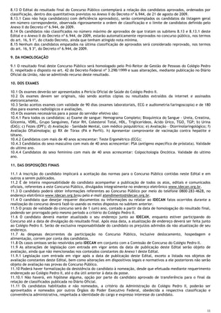 11
8.13 O Edital do resultado final do Concurso Público contemplará a relação dos candidatos aprovados, ordenados por
classificação, dentro dos quantitativos previstos no Anexo II do Decreto nº 6.944, de 21 de agosto de 2009.
8.13.1 Caso não haja candidato(s) com deficiência aprovado(s), serão contemplados os candidatos da listagem geral
em número correspondente, observada rigorosamente a ordem de classificação e o limite de candidatos definido pelo
Anexo II do Decreto nº 6.944, de 2009.
8.14 Os candidatos não classificados no número máximo de aprovados de que tratam os subitens 8.13 e 8.13.1 deste
Edital e o Anexo II do Decreto nº 6.944, de 2009, estarão automaticamente reprovados no concurso público, nos termos
do art. 16, § 1º, do citado Decreto, ainda que tenham atingido nota mínima.
8.15 Nenhum dos candidatos empatados na última classificação de aprovados será considerado reprovado, nos termos
do art. 16, § 3º, do Decreto nº 6.944, de 2009.
9. DA HOMOLOGAÇÃO
9.1 O resultado final deste Concurso Público será homologado pelo Pró-Reitor de Gestão de Pessoas do Colégio Pedro
II, respeitado o disposto no art. 42 do Decreto Federal nº 3.298/1999 e suas alterações, mediante publicação no Diário
Oficial da União, não se admitindo recurso deste resultado.
10. DOS EXAMES
10.1 Os exames deverão ser apresentados a Perícia Oficial de Saúde do Colégio Pedro II.
10.2 Os exames devem ser originais, não sendo aceitos cópias ou resultados extraídos da internet e assinados
eletronicamente.
10.3 Serão aceitos exames com validade de 90 dias (exames laboratoriais, ECG e audiometria/laringoscopia) e de 180
dias para exames radiológicos e avaliações.
10.4 Os exames necessários para a posse do servidor efetivo são:
10.4.1 Para todos os candidatos: a) Exame de sangue: Hemograma Completo; Bioquímica do Sangue – Ureia, Creatina,
Glicemia, VDRL, Grupo Sanguíneo, Fator RH, Colesterol Total, HDL, Triglicerídeos, Ácido Úrico, TGO, TGP; b) Urina
(EAS); c) Fezes (EPF); d) Avaliação – Sanidade Mental, com médico psiquiátrico; e) Avaliação – Otorrinolaringológico; f)
Avaliação Oftalmologia; g) RX de Tórax (PA e Perfil). h) Apresentar comprovante de vacinação contra hepatite e
tétano.
10.4.2 Candidatos com mais de 40 anos acrescentar: Teste Ergométrico (ECG);
10.4.3 Candidatos do sexo masculino com mais de 40 anos acrescentar: PSA (antígeno específico de próstata). Validade
do ultimo ano.
10.4.4 Candidatos do sexo feminino com mais de 40 anos acrescentar: Colpocitologia Oncótica. Validade do ultimo
ano.
11. DAS DISPOSIÇÕES FINAIS
11.1 A inscrição do candidato implicará a aceitação das normas para o Concurso Público contidas neste Edital e em
outros a serem publicados.
11.2 É de inteira responsabilidade do candidato acompanhar a publicação de todos os atos, editais e comunicados
oficiais, referentes a este Concurso Público, divulgados integralmente no endereço eletrônico www.idecan.org.br.
11.3 O candidato poderá obter informações referentes ao Concurso Público por meio do telefone 0800-283-4628, no
endereço eletrônico www.idecan.org.brou pelo e-mail atendimento@idecan.org.br.
11.4 O candidato que desejar requerer documentos ou informações ou relatar ao IDECAN fatos ocorridos durante a
realização do concurso deverá fazê-lo usando os meios dispostos no subitem anterior.
11.5 O prazo de validade do concurso será de 1 (um) ano, contado a partir da data de homologação do resultado final,
podendo ser prorrogado pelo mesmo período a critério do Colégio Pedro II.
11.6 O candidato deverá manter atualizado o seu endereço junto ao IDECAN, enquanto estiver participando do
Concurso até a data de divulgação do resultado final. Após essa data, a atualização de endereço deverá ser feita junto
ao Colégio Pedro II. Serão de exclusiva responsabilidade do candidato os prejuízos advindos da não atualização de seu
endereço.
11.7 As despesas decorrentes da participação no Concurso Público, inclusive deslocamento, hospedagem e
alimentação, correm por conta dos candidatos.
11.8 Os casos omissos serão resolvidos pelo IDECAN em conjunto com a Comissão de Concurso do Colégio Pedro II.
11.9 As alterações de legislação com entrada em vigor antes da data de publicação deste Edital serão objeto de
avaliação, ainda que não mencionadas nos conteúdos constantes do Anexo I deste Edital.
11.9.1 Legislação com entrada em vigor após a data de publicação deste Edital, exceto a listada nos objetos de
avaliação constantes deste Edital, bem como alterações em dispositivos legais e normativos a ele posteriores não serão
objeto de avaliação nas provas do Concurso Público.
11.10 Poderá haver formalização da desistência do candidato à nomeação, desde que efetuada mediante requerimento
endereçado ao Colégio Pedro II, até o dia útil anterior à data da posse.
11.10.1 Não haverá, em hipótese alguma, opção por parte do candidato aprovado de transferência para o final da
relação de classificados publicada no Diário Oficial.
11.11 Os candidatos habilitados e não nomeados, a critério da Administração do Colégio Pedro II, poderão ser
aproveitados e nomeados por outros Órgãos do Poder Executivo Federal, obedecida a respectiva classificação e
conveniência administrativa, respeitada a identidade do cargo e expresso interesse do candidato.
 