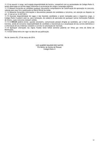 12
11.12 Ao assumir o cargo, será́ exigida disponibilidade de horário, compatível com as necessidades do Colégio Pedro II,
sendo observadas as normas legais referentes à̀ acumulação de cargos e empregos públicos.
11.13 Nãoserá́ fornecido ao candidato qualquer documento comprobatório de classificação de aprovação no concurso,
valendo para esse fim a publicação no Diário Oficial da União.
11.14 Nãoserão fornecidos informações e documentos pessoais de candidatos a terceiros, em atenção ao disposto no
art. 31 da Lei no 12.527/2011.
11.15 Havendo disponibilidade de vagas e não havendo candidatos a serem nomeados para o respectivo cargo, o
Colégio Pedro II poderá́ valer-se, para nomeação, de cadastro de aprovados de quaisquer outras Instituições Federais
de Ensino, cujos concursos estejam validos.
11.13 O IDECAN poderá enviar, quando necessário, comunicação pessoal dirigida ao candidato, por e-mail ou pelos
Correios, sendo de exclusiva responsabilidade do candidato a manutenção ou a atualização de seu correio eletrônico e
a informação de seu endereço completo e correto na solicitação de inscrição.
11.14 Quaisquer alterações nas regras fixadas neste Edital somente poderão ser feitas por meio de Edital de
Retificação.
11.15 Este Edital entra em vigor na data de sua publicação.
Rio de Janeiro/RJ, 27 de março de 2014.
LUIZ ALMERIO WALDINO DOS SANTOS
Pró-Reitor de Gestão de Pessoas
Colégio Pedro II
 