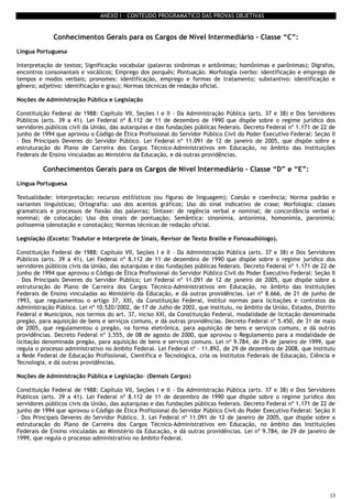 13
ANEXO I – CONTEÚDO PROGRAMÁTICO DAS PROVAS OBJETIVAS
Conhecimentos Gerais para os Cargos de Nível Intermediário – Classe “C”:
Língua Portuguesa
Interpretação de textos; Significação vocabular (palavras sinônimas e antônimas; homônimas e parônimas); Dígrafos,
encontros consonantais e vocálicos; Emprego dos porquês; Pontuação. Morfologia (verbo: identificação e emprego de
tempos e modos verbais; pronomes: identificação, emprego e formas de tratamento; substantivo: identificação e
gênero; adjetivo: identificação e grau); Normas técnicas de redação oficial.
Noções de Administração Pública e Legislação
Constituição Federal de 1988: Capítulo VII, Seções I e II - Da Administração Pública (arts. 37 e 38) e Dos Servidores
Públicos (arts. 39 a 41). Lei Federal nº 8.112 de 11 de dezembro de 1990 que dispõe sobre o regime jurídico dos
servidores públicos civil da União, das autarquias e das fundações públicas federais. Decreto Federal nº 1.171 de 22 de
junho de 1994 que aprovou o Código de Ética Profissional do Servidor Público Civil do Poder Executivo Federal: Seção II
– Dos Principais Deveres do Servidor Público. Lei Federal nº 11.091 de 12 de janeiro de 2005, que dispõe sobre a
estruturação do Plano de Carreira dos Cargos Técnico-Administrativos em Educação, no âmbito das Instituições
Federais de Ensino vinculadas ao Ministério da Educação, e dá outras providências.
Conhecimentos Gerais para os Cargos de Nível Intermediário – Classe “D” e “E”:
Língua Portuguesa
Textualidade: interpretação; recursos estilísticos (ou figuras de linguagem); Coesão e coerência; Norma padrão e
variantes linguísticas; Ortografia: uso dos acentos gráficos; Uso do sinal indicativo de crase; Morfologia: classes
gramaticais e processos de flexão das palavras; Sintaxe: de regência verbal e nominal; de concordância verbal e
nominal; de colocação; Uso dos sinais de pontuação; Semântica: sinonímia, antonímia, homonímia, paronímia;
polissemia (denotação e conotação); Normas técnicas de redação oficial.
Legislação (Exceto: Tradutor e Interprete de Sinais, Revisor de Texto Braille e Fonoaudiólogo).
Constituição Federal de 1988: Capítulo VII, Seções I e II - Da Administração Pública (arts. 37 e 38) e Dos Servidores
Públicos (arts. 39 a 41). Lei Federal nº 8.112 de 11 de dezembro de 1990 que dispõe sobre o regime jurídico dos
servidores públicos civis da União, das autarquias e das fundações públicas federais. Decreto Federal nº 1.171 de 22 de
junho de 1994 que aprovou o Código de Ética Profissional do Servidor Público Civil do Poder Executivo Federal: Seção II
– Dos Principais Deveres do Servidor Público; Lei Federal nº 11.091 de 12 de janeiro de 2005, que dispõe sobre a
estruturação do Plano de Carreira dos Cargos Técnico-Administrativos em Educação, no âmbito das Instituições
Federais de Ensino vinculadas ao Ministério da Educação, e dá outras providências. Lei nº 8.666, de 21 de junho de
1993, que regulamentou o artigo 37, XXI, da Constituição Federal, institui normas para licitações e contratos da
Administração Pública. Lei nº 10.520/2002, de 17 de Julho de 2002, que instituiu, no âmbito da União, Estados, Distrito
Federal e Municípios, nos termos do art. 37, inciso XXI, da Constituição Federal, modalidade de licitação denominada
pregão, para aquisição de bens e serviços comuns, e dá outras providências. Decreto Federal nº 5.450, de 31 de maio
de 2005, que regulamentou o pregão, na forma eletrônica, para aquisição de bens e serviços comuns, e dá outras
providências. Decreto Federal nº 3.555, de 08 de agosto de 2000, que aprovou o Regulamento para a modalidade de
licitação denominada pregão, para aquisição de bens e serviços comuns. Lei nº 9.784, de 29 de janeiro de 1999, que
regula o processo administrativo no âmbito Federal. Lei Federal nº - 11.892, de 29 de dezembro de 2008, que Instituiu
a Rede Federal de Educação Profissional, Científica e Tecnológica, cria os Institutos Federais de Educação, Ciência e
Tecnologia, e dá outras providências.
Noções de Administração Pública e Legislação- (Demais Cargos)
Constituição Federal de 1988: Capítulo VII, Seções I e II - Da Administração Pública (arts. 37 e 38) e Dos Servidores
Públicos (arts. 39 a 41). Lei Federal nº 8.112 de 11 de dezembro de 1990 que dispõe sobre o regime jurídico dos
servidores públicos civis da União, das autarquias e das fundações públicas federais. Decreto Federal nº 1.171 de 22 de
junho de 1994 que aprovou o Código de Ética Profissional do Servidor Público Civil do Poder Executivo Federal: Seção II
– Dos Principais Deveres do Servidor Público. 3. Lei Federal nº 11.091 de 12 de janeiro de 2005, que dispõe sobre a
estruturação do Plano de Carreira dos Cargos Técnico-Administrativos em Educação, no âmbito das Instituições
Federais de Ensino vinculadas ao Ministério da Educação, e dá outras providências. Lei nº 9.784, de 29 de janeiro de
1999, que regula o processo administrativo no âmbito Federal.
 
