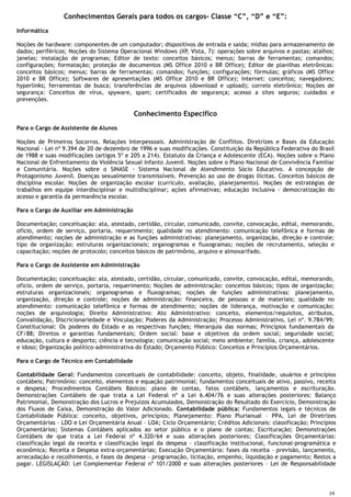 14
Conhecimentos Gerais para todos os cargos– Classe “C”, “D” e “E”:
Informática
Noções de hardware: componentes de um computador; dispositivos de entrada e saída; mídias para armazenamento de
dados; periféricos; Noções do Sistema Operacional Windows (XP, Vista, 7): operações sobre arquivos e pastas; atalhos;
janelas; instalação de programas; Editor de texto: conceitos básicos; menus; barras de ferramentas; comandos;
configurações; formatação; proteção de documentos (MS Office 2010 e BR Office); Editor de planilhas eletrônicas:
conceitos básicos; menus; barras de ferramentas; comandos; funções; configurações; fórmulas; gráficos (MS Office
2010 e BR Office); Softwares de apresentações (MS Office 2010 e BR Office); Internet: conceitos; navegadores;
hyperlinks; ferramentas de busca; transferências de arquivos (download e upload); correio eletrônico; Noções de
segurança: Conceitos de vírus, spyware, spam; certificados de segurança; acesso a sites seguros; cuidados e
prevenções.
Conhecimento Específico
Para o Cargo de Assistente de Alunos
Noções de Primeiros Socorros. Relações Interpessoais. Administração de Conflitos. Diretrizes e Bases da Educação
Nacional - Lei nº 9.394 de 20 de dezembro de 1996 e suas modificações. Constituição da República Federativa do Brasil
de 1988 e suas modificações (artigos 5º e 205 a 214). Estatuto da Criança e Adolescente (ECA). Noções sobre o Plano
Nacional de Enfrentamento da Violência Sexual Infanto Juvenil. Noções sobre o Plano Nacional de Convivência Familiar
e Comunitária. Noções sobre o SINASE - Sistema Nacional de Atendimento Sócio Educativo. A concepção de
Protagonismo Juvenil. Doenças sexualmente transmissíveis. Prevenção ao uso de drogas ilícitas. Conceitos básicos de
disciplina escolar. Noções de organização escolar (currículo, avaliação, planejamento). Noções de estratégias de
trabalhos em equipe interdisciplinar e multidisciplinar; ações afirmativas; educação inclusiva - democratização do
acesso e garantia da permanência escolar.
Para o Cargo de Auxiliar em Administração
Documentação; conceituação: ata, atestado, certidão, circular, comunicado, convite, convocação, edital, memorando,
ofício, ordem de serviço, portaria, requerimento; qualidade no atendimento: comunicação telefônica e formas de
atendimento; noções de administração e as funções administrativas: planejamento, organização, direção e controle;
tipo de organização: estruturas organizacionais; organogramas e fluxogramas; noções de recrutamento, seleção e
capacitação; noções de protocolo; conceitos básicos de patrimônio, arquivo e almoxarifado.
Para o Cargo de Assistente em Administração
Documentação; conceituação: ata, atestado, certidão, circular, comunicado, convite, convocação, edital, memorando,
ofício, ordem de serviço, portaria, requerimento; Noções de administração: conceitos básicos; tipos de organização;
estruturas organizacionais; organogramas e fluxogramas; noções de funções administrativas: planejamento,
organização, direção e controle; noções de administração: financeira, de pessoas e de materiais; qualidade no
atendimento: comunicação telefônica e formas de atendimento; noções de liderança, motivação e comunicação;
noções de arquivologia; Direito Administrativo: Ato Administrativo: conceito, elementos/requisitos, atributos,
Convalidação, Discricionariedade e Vinculação; Poderes da Administração; Processo Administrativo, Lei nº. 9.784/99;
Constitucional: Os poderes do Estado e as respectivas funções; Hierarquia das normas; Princípios fundamentais da
CF/88; Direitos e garantias fundamentais; Ordem social: base e objetivos da ordem social; seguridade social;
educação, cultura e desporto; ciência e tecnologia; comunicação social; meio ambiente; família, criança, adolescente
e idoso; Organização político-administrativa do Estado; Orçamento Público: Conceitos e Princípios Orçamentários.
Para o Cargo de Técnico em Contabilidade
Contabilidade Geral: Fundamentos conceituais de contabilidade: conceito, objeto, finalidade, usuários e princípios
contábeis; Patrimônio: conceito, elementos e equação patrimonial; fundamentos conceituais de ativo, passivo, receita
e despesa; Procedimentos Contábeis Básicos: plano de contas, fatos contábeis, lançamentos e escrituração.
Demonstrações Contábeis de que trata a Lei Federal nº a Lei 6.404/76 e suas alterações posteriores: Balanço
Patrimonial, Demonstração dos Lucros e Prejuízos Acumulados, Demonstração do Resultado do Exercício, Demonstração
dos Fluxos de Caixa, Demonstração do Valor Adicionado. Contabilidade pública: Fundamentos legais e técnicos de
Contabilidade Pública: conceito, objetivos, princípios; Planejamento: Plano Plurianual – PPA, Lei de Diretrizes
Orçamentárias – LDO e Lei Orçamentária Anual – LOA; Ciclo Orçamentário; Créditos Adicionais: classificação; Princípios
Orçamentários; Sistemas Contábeis aplicados ao setor público e o plano de contas; Escrituração; Demonstrações
Contábeis de que trata a Lei Federal nº 4.320/64 e suas alterações posteriores; Classificações Orçamentárias:
classificação legal da receita e classificação legal da despesa – classificação institucional, funcional-programática e
econômica; Receita e Despesa extra-orçamentárias; Execução Orçamentária: fases da receita – previsão, lançamento,
arrecadação e recolhimento, e fases da despesa – programação, licitação, empenho, liquidação e pagamento; Restos a
pagar. LEGISLAÇÃO: Lei Complementar Federal nº 101/2000 e suas alterações posteriores – Lei de Responsabilidade
 