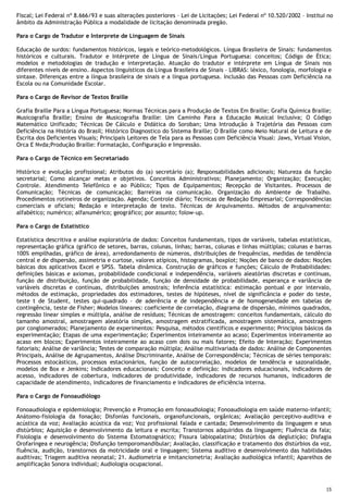 15
Fiscal; Lei Federal nº 8.666/93 e suas alterações posteriores – Lei de Licitações; Lei Federal nº 10.520/2002 – Institui no
âmbito da Administração Pública a modalidade de licitação denominada pregão.
Para o Cargo de Tradutor e Interprete de Linguagem de Sinais
Educação de surdos: fundamentos históricos, legais e teórico-metodológicos. Língua Brasileira de Sinais: fundamentos
históricos e culturais. Tradutor e Intérprete de Língua de Sinais/Língua Portuguesa: conceitos; Código de Ética;
modelos e metodologias de tradução e interpretação. Atuação do tradutor e intérprete em Língua de Sinais nos
diferentes níveis de ensino. Aspectos linguísticos da Língua Brasileira de Sinais – LIBRAS: léxico, fonologia, morfologia e
sintaxe. Diferenças entre a língua brasileira de sinais e a língua portuguesa. Inclusão das Pessoas com Deficiência na
Escola ou na Comunidade Escolar.
Para o Cargo de Revisor de Textos Braille
Grafia Braille Para a Língua Portuguesa; Normas Técnicas para a Produção de Textos Em Braille; Grafia Química Braille;
Musicografia Braille; Ensino de Musicografia Braille: Um Caminho Para a Educação Musical Inclusiva; O Código
Matemático Unificado; Técnicas De Cálculo e Didática do Soroban; Uma Introdução à Trajetória das Pessoas com
Deficiência na História do Brasil; Histórico Diagnostico do Sistema Braille; O Braille como Meio Natural de Leitura e de
Escrita dos Deficientes Visuais; Principais Leitores de Tela para as Pessoas com Deficiência Visual: Jaws, Virtual Vision,
Orca E Nvda;Produção Braille: Formatação, Configuração e Impressão.
Para o Cargo de Técnico em Secretariado
Histórico e evolução profissional; Atributos do (a) secretário (a); Responsabilidades adicionais; Natureza da função
secretarial; Como alcançar metas e objetivos. Conceitos Administrativos; Planejamento; Organização; Execução;
Controle. Atendimento Telefônico e ao Público; Tipos de Equipamentos; Recepção de Visitantes. Processos de
Comunicação; Técnicas de comunicação; Barreiras na comunicação. Organização do Ambiente de Trabalho.
Procedimentos rotineiros de organização. Agenda; Controle diário; Técnicas de Redação Empresarial; Correspondências
comerciais e oficiais; Redação e interpretação de texto. Técnicas de Arquivamento. Métodos de arquivamento:
alfabético; numérico; alfanumérico; geográfico; por assunto; folow-up.
Para o Cargo de Estatístico
Estatística descritiva e análise exploratória de dados: Conceitos fundamentais, tipos de variáveis, tabelas estatísticas,
representação gráfica (gráfico de setores, barras, colunas, linhas; barras, colunas e linhas múltiplas; colunas e barras
100% empilhadas, gráfico de área), arredondamento de números, distribuições de frequências, medidas de tendência
central e de dispersão, assimetria e curtose, valores atípicos, histogramas, boxplot; Noções de banco de dados: Noções
básicas dos aplicativos Excel e SPSS. Tabela dinâmica. Construção de gráficos e funções; Cálculo de Probabilidades:
definições básicas e axiomas, probabilidade condicional e independência, variáveis aleatórias discretas e contínuas,
função de distribuição, função de probabilidade, função de densidade de probabilidade, esperança e variância de
variáveis discretas e contínuas, distribuições amostrais; Inferência estatística: estimação pontual e por intervalo,
métodos de estimação, propriedades dos estimadores, testes de hipóteses, nível de significância e poder do teste,
teste t de Student, testes qui-quadrado - de aderência e de independência e de homogeneidade em tabelas de
contingência, teste de Fisher; Modelos lineares: coeficiente de correlação, diagrama de dispersão, mínimos quadrados,
regressão linear simples e múltipla, análise de resíduos; Técnicas de amostragem: conceitos fundamentais, cálculo do
tamanho amostral, amostragem aleatória simples, amostragem estratificada, amostragem sistemática, amostragem
por conglomerados; Planejamento de experimentos: Pesquisa, métodos científicos e experimento; Princípios básicos da
experimentação; Etapas de uma experimentação; Experimentos inteiramente ao acaso; Experimentos inteiramente ao
acaso em blocos; Experimentos inteiramente ao acaso com dois ou mais fatores; Efeito de Interação; Experimentos
fatoriais; Análise de variância; Testes de comparação múltipla; Análise multivariada de dados: Análise de Componentes
Principais, Análise de Agrupamentos, Análise Discriminante, Análise de Correspondência; Técnicas de séries temporais:
Processos estocásticos, processos estacionários, função de autocorrelação, modelos de tendência e sazonalidade,
modelos de Box e Jenkins; Indicadores educacionais: Conceito e definição: indicadores educacionais, indicadores de
acesso, indicadores de cobertura, indicadores de produtividade, indicadores de recursos humanos, indicadores de
capacidade de atendimento, indicadores de financiamento e indicadores de eficiência interna.
Para o Cargo de Fonoaudiólogo
Fonoaudiologia e epidemiologia; Prevenção e Promoção em fonoaudiologia; Fonoaudiologia em saúde materno-infantil;
Anátomo-fisiologia da fonação; Disfonias funcionais, organofuncionais, orgânicas; Avaliação perceptivo-auditiva e
acústica da voz; Avaliação acústica da voz; Voz profissional falada e cantada; Desenvolvimento da linguagem e seus
distúrbios; Aquisição e desenvolvimento da leitura e escrita; Transtornos adquiridos da linguagem; Fluência da fala;
Fisiologia e desenvolvimento do Sistema Estomatognático; Fissura labiopalatina; Distúrbios da deglutição; Disfagia
Orofaríngea e neurogência; Disfunção temporomandibular; Avaliação, classificação e tratamento dos distúrbios da voz,
fluência, audição, transtornos da motricidade oral e linguagem; Sistema auditivo e desenvolvimento das habilidades
auditivas; Triagem auditiva neonatal; 21. Audiometria e imitanciometria; Avaliação audiológica infantil; Aparelhos de
amplificação Sonora individual; Audiologia ocupacional.
 