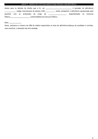 16
ANEXO II – MODELO DE ATESTADO MÉDICO PARA PESSOAS COM DEFICIÊNCIA
Atesto para os devidos de direito que o Sr. (a) ______________________________ é portador da deficiência
_____________ código internacional da doença (CID) __________, sendo compatível a deficiência apresentada pelo
paciente com as atribuições do cargo de _____________________ disponibilizado no Concurso
Público_______________________ conformeEdital do Concurso Público.
Data: ______________
Nome, assinatura e número do CRM do médico especialista na área de deficiência/doença do candidato e carimbo,
caso contrário, o atestado não terá validade.
 