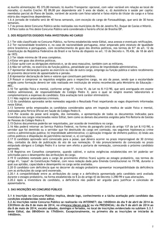 2
a) Auxílio alimentação: R$ 373,00 mensais; b) Auxílio Transporte: opcional, com valor variável em relação ao local de
moradia; c) Auxílio Creche: R$ 89,00 por dependente até 5 anos de idade; e, d) Assistência à saúde per capita:
reembolso parcial do Plano de Saúde, variável de acordo com faixa salarial e faixa etária do titular do cargo e a faixa
etária dos respectivos dependentes.
1.6 A jornada de trabalho será de 40 horas semanais, com exceção do cargo de Fonoaudiólogo, que será de 30 horas
semanais.
1.7 As provas deste Concurso Público serão realizadas nos municípios do Rio de Janeiro/RJ, Duque de Caxias e Niterói.
1.8 Para todos os fins deste Concurso Público será considerado o horário oficial de Brasília/DF.
2. DOS REQUISITOS EXIGIDOS PARA INVESTIDURA NO CARGO
2.1 Ter sido classificado no Concurso Público, na forma estabelecida neste Edital, seus anexos e eventuais retificações.
2.2 Ter nacionalidade brasileira e, no caso de nacionalidade portuguesa, estar amparado pelo estatuto de igualdade
entre brasileiros e portugueses, com reconhecimento do gozo dos direitos políticos, nos termos do §1º do art. 12 da
Constituição da República Federativa do Brasil e na forma do disposto no art. 13 do Decreto n. 70.436, de 18 de abril
de 1972.
2.3 Ter idade mínima de 18 anos completos.
2.4 Estar em gozo dos direitos políticos.
2.5 Estar quite com as obrigações eleitorais e, se do sexo masculino, também com as militares.
2.6 Não ter sofrido, no exercício da função pública, penalidade por prática de improbidade administrativa.
2.7 Apresentar declaração quanto ao exercício ou não de outro cargo, emprego ou função pública e sobre recebimento
de provento decorrente de aposentadoria e pensão.
2.8 Apresentar declaração de bens e valores que constituam patrimônio.
2.9 Possuir e comprovar os requisitos exigidos para o respectivo cargo, no ato da posse, sendo que a escolaridade
exigida como formação deverá ter sido realizada em instituição de ensino reconhecida pelo Ministério da Educação -
MEC.
2.10 Ter aptidão física e mental, conforme artigo 5º, inciso VI, da Lei no 8.112/90, que será averiguada em exame
médico admissional, de responsabilidade do Colégio Pedro II, para o qual se exigirá exames laboratoriais e
complementares a expensas do candidato. Esta avaliação terá caráter eliminatório.
2.11 Não registrar antecedentes criminais.
2.12 Os candidatos aprovados serão nomeados segundo o Resultado Final respeitando as vagas disponíveis informadas
neste Edital.
2.13 Somente serão empossados os candidatos considerados aptos em inspeção medica de saúde física e mental,
realizadas pela Perícia Oficial em Saúde do Colégio Pedro II.
2.14 Por ocasião da posse será́ exigida, dos nomeados, a apresentação de todos os documentos indicados para
investidura nos cargos relacionados neste Edital, bem como os demais documentos exigidos pela Pró-Reitoria de Gestão
de Pessoas do Colégio Pedro II.
2.15 Outros documentos poderão ser requisitados, por ocasião de investidura no cargo.
2.16 Não poderá́ retornar ao Serviço Publico Federal, na forma do paragrafo único do artigo 137 da Lei 8.112/90, o
servidor que foi demitido ou o servidor que foi destituído do cargo em comissão, nas seguintes hipóteses:a) crime
contra a administração publica; b) improbidade administrativa; c) aplicação irregular de dinheiro publico; d) lesão aos
cofres públicos e dilapidação do patrimônio nacional; e, e) corrupção.
2.17 O candidato aprovado será́ convocado para a posse, que deverá ocorrer no prazo improrrogável de 30 (trinta)
dias, contados da data de publicação do ato de sua nomeação. O não pronunciamento do convocado no prazo
estipulado obrigará o Colégio Pedro II a tornar sem efeito a portaria de nomeação, convocando o próximo candidato
aprovado.
2.18 Registros em Conselhos competente, quando cabível, e outras exigências estabelecidas em lei poderão ser
solicitadas para o desempenho das atribuições do cargo.
2.19 O candidato nomeado para o cargo de provimento efetivo ficará sujeito ao estagio probatório, nos termos do
artigo 41, "caput" da Constituição Federal, com nova redação dada pela Emenda Constitucional no 19/98, durante o
qual sua aptidão, capacidade e desempenho no cargo serão avaliados.
2.20 O candidato com deficiência que no decorrer do estagio probatório apresentar incompatibilidade da deficiência
com as atribuições do cargo será́ exonerado.
2.20.1 A compatibilidade entre as atribuições do cargo e a deficiência apresentada pelo candidato será avaliada
durante o estagio probatório, na forma estabelecida no § 2o do artigo 43 do Decreto 3.298/99 e suas alterações.
2.20.2 Após a investidura do candidato, a deficiência não poderá́ ser arguida para justificar a concessão de
aposentadoria.
3. DAS INSCRIÇÕES NO CONCURSO PÚBLICO
3.1 A inscrição no Concurso Público implica, desde logo, conhecimento e a tácita aceitação pelo candidato das
condições estabelecidas neste edital.
3.2 As inscrições neste Concurso Público se realizarão via INTERNET: das 14h00min do dia 9 de abril de 2014 às
23h59min do dia 8 de maio de 2014, no sitewww.idecan.org.br ou via PRESENCIAL: do dia 9 de abril de 2014 ao
dia 8 de maio de 2014, exceto sábados, domingos e feriados, no local de inscrições evidenciado no subitem 3.3.1
deste Edital, das 08h00min às 17h00min. Excepcionalmente, no primeiro dia as inscrições se iniciarão às
14h00min.
 