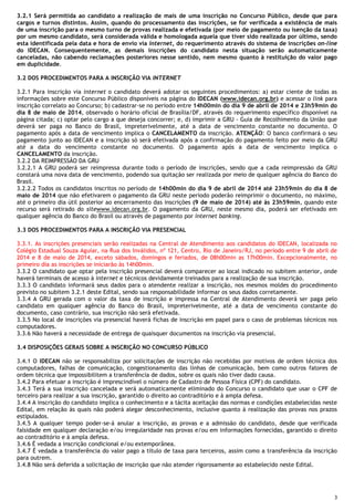 3
3.2.1 Será permitida ao candidato a realização de mais de uma inscrição no Concurso Público, desde que para
cargos e turnos distintos. Assim, quando do processamento das inscrições, se for verificada a existência de mais
de uma inscrição para o mesmo turno de provas realizada e efetivada (por meio de pagamento ou isenção da taxa)
por um mesmo candidato, será considerada válida e homologada aquela que tiver sido realizada por último, sendo
esta identificada pela data e hora de envio via internet, do requerimento através do sistema de inscrições on-line
do IDECAN. Consequentemente, as demais inscrições do candidato nesta situação serão automaticamente
canceladas, não cabendo reclamações posteriores nesse sentido, nem mesmo quanto à restituição do valor pago
em duplicidade.
3.2 DOS PROCEDIMENTOS PARA A INSCRIÇÃO VIA INTERNET
3.2.1 Para inscrição via internet o candidato deverá adotar os seguintes procedimentos: a) estar ciente de todas as
informações sobre este Concurso Público disponíveis na página do IDECAN (www.idecan.org.br) e acessar o link para
inscrição correlato ao Concurso; b) cadastrar-se no período entre 14h00min do dia 9 de abril de 2014 e 23h59min do
dia 8 de maio de 2014, observado o horário oficial de Brasília/DF, através do requerimento específico disponível na
página citada; c) optar pelo cargo a que deseja concorrer; e, d) imprimir a GRU - Guia de Recolhimento da União que
deverá ser paga no Banco do Brasil, impreterivelmente, até a data de vencimento constante no documento. O
pagamento após a data de vencimento implica o CANCELAMENTO da inscrição. ATENÇÃO: O banco confirmará o seu
pagamento junto ao IDECAN e a inscrição só será efetivada após a confirmação do pagamento feito por meio da GRU
até a data do vencimento constante no documento. O pagamento após a data de vencimento implica o
CANCELAMENTO da inscrição.
3.2.2 DA REIMPRESSÃO DA GRU
3.2.2.1 A GRU poderá ser reimpressa durante todo o período de inscrições, sendo que a cada reimpressão da GRU
constará uma nova data de vencimento, podendo sua quitação ser realizada por meio de qualquer agência do Banco do
Brasil.
3.2.2.2 Todos os candidatos inscritos no período de 14h00min do dia 9 de abril de 2014 até 23h59min do dia 8 de
maio de 2014 que não efetivarem o pagamento da GRU neste período poderão reimprimir o documento, no máximo,
até o primeiro dia útil posterior ao encerramento das inscrições (9 de maio de 2014) até às 23h59min, quando este
recurso será retirado do sitewww.idecan.org.br. O pagamento da GRU, neste mesmo dia, poderá ser efetivado em
qualquer agência do Banco do Brasil ou através de pagamento por internet banking.
3.3 DOS PROCEDIMENTOS PARA A INSCRIÇÃO VIA PRESENCIAL
3.3.1. As inscrições presenciais serão realizadas na Central de Atendimento aos candidatos do IDECAN, localizada no
Colégio Estadual Souza Aguiar, na Rua dos Inválidos, nº 121, Centro, Rio de Janeiro/RJ, no período entre 9 de abril de
2014 e 8 de maio de 2014, exceto sábados, domingos e feriados, de 08h00min as 17h00min. Excepcionalmente, no
primeiro dia as inscrições se iniciarão às 14h00min.
3.3.2 O candidato que optar pela inscrição presencial deverá comparecer ao local indicado no subitem anterior, onde
haverá terminais de acesso à internet e técnicos devidamente treinados para a realização de sua inscrição.
3.3.3 O candidato informará seus dados para o atendente realizar a inscrição, nos mesmos moldes do procedimento
previsto no subitem 3.2.1 deste Edital, sendo sua responsabilidade informar os seus dados corretamente.
3.3.4 A GRU gerada com o valor da taxa de inscrição e impressa na Central de Atendimento deverá ser paga pelo
candidato em qualquer agência do Banco do Brasil, impreterivelmente, até a data de vencimento constante do
documento, caso contrário, sua inscrição não será efetivada.
3.3.5 No local de inscrições via presencial haverá fichas de inscrição em papel para o caso de problemas técnicos nos
computadores.
3.3.6 Não haverá a necessidade de entrega de quaisquer documentos na inscrição via presencial.
3.4 DISPOSIÇÕES GERAIS SOBRE A INSCRIÇÃO NO CONCURSO PÚBLICO
3.4.1 O IDECAN não se responsabiliza por solicitações de inscrição não recebidas por motivos de ordem técnica dos
computadores, falhas de comunicação, congestionamento das linhas de comunicação, bem como outros fatores de
ordem técnica que impossibilitem a transferência de dados, sobre os quais não tiver dado causa.
3.4.2 Para efetuar a inscrição é imprescindível o número de Cadastro de Pessoa Física (CPF) do candidato.
3.4.3 Terá a sua inscrição cancelada e será automaticamente eliminado do Concurso o candidato que usar o CPF de
terceiro para realizar a sua inscrição, garantido o direito ao contraditório e à ampla defesa.
3.4.4 A inscrição do candidato implica o conhecimento e a tácita aceitação das normas e condições estabelecidas neste
Edital, em relação às quais não poderá alegar desconhecimento, inclusive quanto à realização das provas nos prazos
estipulados.
3.4.5 A qualquer tempo poder-se-á anular a inscrição, as provas e a admissão do candidato, desde que verificada
falsidade em qualquer declaração e/ou irregularidade nas provas e/ou em informações fornecidas, garantido o direito
ao contraditório e à ampla defesa.
3.4.6 É vedada a inscrição condicional e/ou extemporânea.
3.4.7 É vedada a transferência do valor pago a título de taxa para terceiros, assim como a transferência da inscrição
para outrem.
3.4.8 Não será deferida a solicitação de inscrição que não atender rigorosamente ao estabelecido neste Edital.
 