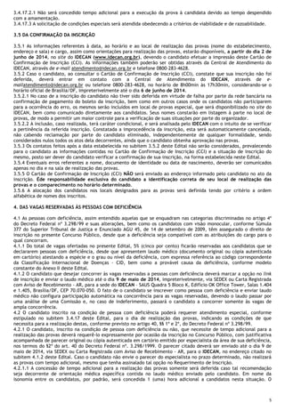 5
3.4.17.2.1 Não será concedido tempo adicional para a execução da prova à candidata devido ao tempo despendido
com a amamentação.
3.4.17.3 A solicitação de condições especiais será atendida obedecendo a critérios de viabilidade e de razoabilidade.
3.5 DA CONFIRMAÇÃO DA INSCRIÇÃO
3.5.1 As informações referentes à data, ao horário e ao local de realização das provas (nome do estabelecimento,
endereço e sala) e cargo, assim como orientações para realização das provas, estarão disponíveis, a partir do dia 2 de
junho de 2014, no site do IDECAN (www.idecan.org.br), devendo o candidato efetuar a impressão deste Cartão de
Confirmação de Inscrição (CCI). As informações também poderão ser obtidas através da Central de Atendimento do
IDECAN, através de e-mail atendimento@idecan.org.br e telefone 0800-283-4628.
3.5.2 Caso o candidato, ao consultar o Cartão de Confirmação de Inscrição (CCI), constate que sua inscrição não foi
deferida, deverá entrar em contato com a Central de Atendimento do IDECAN, através de e-
mailatendimento@idecan.org.br ou telefone 0800-283-4628, no horário de 8h00min às 17h30min, considerando-se o
horário oficial de Brasília/DF, impreterivelmente até o dia 6 de junho de 2014.
3.5.2.1 No caso de a inscrição do candidato não tiver sido deferida em virtude de falha por parte da rede bancária na
confirmação de pagamento do boleto da inscrição, bem como em outros casos onde os candidatos não participarem
para a ocorrência do erro, os mesmos serão incluídos em local de provas especial, que será disponibilizado no site do
IDECAN, bem como comunicado diretamente aos candidatos. Seus nomes constarão em listagem à parte no local de
provas, de modo a permitir um maior controle para a verificação de suas situações por parte do organizador.
3.5.2.2 A inclusão, caso realizada, terá caráter condicional, e será analisada pelo IDECAN com o intuito de se verificar
a pertinência da referida inscrição. Constatada a improcedência da inscrição, esta será automaticamente cancelada,
não cabendo reclamação por parte do candidato eliminado, independentemente de qualquer formalidade, sendo
considerados nulos todos os atos dela decorrentes, ainda que o candidato obtenha aprovação nas provas.
3.5.3 Os contatos feitos após a data estabelecida no subitem 3.5.2 deste Edital não serão considerados, prevalecendo
para o candidato as informações contidas no Cartão de Confirmação de Inscrição (CCI) e a situação de inscrição do
mesmo, posto ser dever do candidato verificar a confirmação de sua inscrição, na forma estabelecida neste Edital.
3.5.4 Eventuais erros referentes a nome, documento de identidade ou data de nascimento, deverão ser comunicados
apenas no dia e na sala de realização das provas.
3.5.5 O Cartão de Confirmação de Inscrição (CCI) NÃO será enviado ao endereço informado pelo candidato no ato da
inscrição. Éde responsabilidade exclusiva do candidato a identificação correta de seu local de realização das
provas e o comparecimento no horário determinado.
3.5.6 A alocação dos candidatos nos locais designados para as provas será definida tendo por critério a ordem
alfabética de nomes dos inscritos.
4. DAS VAGAS RESERVADAS ÀS PESSOAS COM DEFICIÊNCIA
4.1 As pessoas com deficiência, assim entendido aquelas que se enquadram nas categorias discriminadas no artigo 4º
do Decreto Federal nº 3.298/99 e suas alterações, bem como os candidatos com visão monocular, conforme Súmula
377 do Superior Tribunal de Justiça e Enunciado AGU 45, de 14 de setembro de 2009, têm assegurado o direito de
inscrição no presente Concurso Público, desde que a deficiência seja compatível com as atribuições do cargo para o
qual concorram.
4.1.1 Do total de vagas ofertadas no presente Edital, 5% (cinco por cento) ficarão reservadas aos candidatos que se
declararem pessoas com deficiência, desde que apresentem laudo médico (documento original ou cópia autenticada
em cartório) atestando a espécie e o grau ou nível da deficiência, com expressa referência ao código correspondente
da Classificação Internacional de Doenças – CID, bem como a provável causa da deficiência, conforme modelo
constante do Anexo II deste Edital.
4.1.2 O candidato que desejar concorrer às vagas reservadas a pessoas com deficiência deverá marcar a opção no link
de inscrição e enviar o laudo médico até o dia 9 de maio de 2014, impreterivelmente, via SEDEX ou Carta Registrada
com Aviso de Recebimento - AR, para a sede do IDECAN – SAUS Quadra 5 Bloco K, Edifício OK Office Tower, Salas 1.404
e 1.405, Brasília/DF, CEP 70.070-050. O fato de o candidato se inscrever como pessoa com deficiência e enviar laudo
médico não configura participação automática na concorrência para as vagas reservadas, devendo o laudo passar por
uma análise de uma Comissão e, no caso de indeferimento, passará o candidato a concorrer somente às vagas de
ampla concorrência.
4.2 O candidato inscrito na condição de pessoa com deficiência poderá requerer atendimento especial, conforme
estipulado no subitem 3.4.17 deste Edital, para o dia de realização das provas, indicando as condições de que
necessita para a realização destas, conforme previsto no artigo 40, §§ 1º e 2º, do Decreto Federal nº 3.298/99.
4.2.1 O candidato, inscrito na condição de pessoa com deficiência ou não, que necessite de tempo adicional para a
realização das provas deverá requerê-lo expressamente por ocasião da inscrição no Concurso Público, com justificativa
acompanhada de parecer original ou cópia autenticada em cartório emitido por especialista da área de sua deficiência,
nos termos do §2º do art. 40 do Decreto Federal nº. 3.298/1999. O parecer citado deverá ser enviado até o dia 9 de
maio de 2014, via SEDEX ou Carta Registrada com Aviso de Recebimento - AR, para o IDECAN, no endereço citado no
subitem 4.1.2 deste Edital. Caso o candidato não envie o parecer do especialista no prazo determinado, não realizará
as provas com tempo adicional, mesmo que tenha assinalado tal opção no Requerimento de Inscrição.
4.2.1.1 A concessão de tempo adicional para a realização das provas somente será deferida caso tal recomendação
seja decorrente de orientação médica específica contida no laudo médico enviado pelo candidato. Em nome da
isonomia entre os candidatos, por padrão, será concedida 1 (uma) hora adicional a candidatos nesta situação. O
 