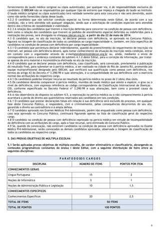 6
fornecimento do laudo médico (original ou cópia autenticada), por qualquer via, é de responsabilidade exclusiva do
candidato. O IDECAN não se responsabiliza por qualquer tipo de extravio que impeça a chegada do laudo ao Instituto.
O laudo médico (original ou cópia autenticada) terá validade somente para este concurso e não será devolvido, assim
como não serão fornecidas cópias desse laudo.
4.2.2 O candidato que não solicitar condição especial na forma determinada neste Edital, de acordo com a sua
condição, não a terá atendida sob qualquer alegação, sendo que a solicitação de condições especiais será atendida
dentro dos critérios de razoabilidade e viabilidade.
4.2.3 A relação dos candidatos que tiverem a inscrição deferida para concorrer na condição de pessoa com deficiência,
bem como a relação dos candidatos que tiverem os pedidos de atendimento especial deferidos ou indeferidos para a
realização das provas, será divulgada no sitewww.idecan.org.br, a partir do dia 22 de maio de 2014.
4.3 O candidato que, no ato da inscrição, se declarar pessoa com deficiência, se aprovado no Concurso Público,
figurará na listagem de classificação de todos os candidatos ao cargo/especialidade e, também, em lista específica de
candidatos na condição de pessoa com deficiência por cargo/especialidade.
4.3.1 O candidato que porventura declarar indevidamente, quando do preenchimento do requerimento de inscrição via
internet, ser pessoa com deficiência deverá, após tomar conhecimento da situação da inscrição nesta condição, entrar
em contato com o organizador através do e-mailatendimento@idecan.org.br ou, ainda, mediante o envio de
correspondência para o endereço constante do subitem 4.1.2 deste Edital, para a correção da informação, por tratar-
se apenas de erro material e inconsistência efetivada no ato da inscrição.
4.4 O candidato que se declarar pessoa com deficiência, caso classificado, será convocado, previamente à publicação
do resultado final, para submeter-se à perícia médica, a ser realizado na cidade do Rio de Janeiro/RJ, promovida por
equipe multiprofissional designada pelo IDECAN, que verificará sua qualificação como pessoa com deficiência, nos
termos do artigo 43 do Decreto nº 3.298/99 e suas alterações, e a compatibilidade de sua deficiência com o exercício
normal das atribuições do respectivo cargo.
4.4.1 Os candidatos poderão interpor recurso ao resultado da perícia médica no prazo de 2 (dois) dias úteis.
4.5 Os candidatos deverão comparecer à perícia médica, munidos de laudo médico que ateste a espécie, o grau ou o
nível de deficiência, com expressa referência ao código correspondente da Classificação Internacional de Doenças –
CID, conforme especificado no Decreto Federal nº 3.298/99 e suas alterações, bem como a provável causa da
deficiência.
4.6 A não observância do disposto no subitem 4.5, a reprovação na perícia médica ou o não comparecimento à perícia
acarretará a perda do direito aos quantitativos reservados aos candidatos em tais condições.
4.6.1 O candidato que prestar declarações falsas em relação à sua deficiência será excluído do processo, em qualquer
fase deste Concurso Público, e responderá, civil e criminalmente, pelas consequências decorrentes do seu ato,
garantido o direito ao contraditório e à ampla defesa.
4.7 O candidato aprovado nos Exames Médicos Pré-Admissionais, porém não enquadrado como pessoa com deficiência,
caso seja aprovado no Concurso Público, continuará figurando apenas na lista de classificação geral do respectivo
cargo.
4.8 O candidato na condição de pessoa com deficiência reprovado na perícia médica em virtude de incompatibilidade
da deficiência com as atribuições do cargo, após a fase recursal, será eliminado do Concurso Público.
4.9 Se, quando da convocação, não existirem candidatos na condição de pessoa com deficiência aprovados no Exame
Médico Pré-Admissional, serão convocados os demais candidatos aprovados, observada a listagem de classificação de
todos os candidatos ao respectivo cargo.
5. DAS PROVAS OBJETIVAS DE MÚLTIPLA ESCOLHA
5.1 Serão aplicadas provas objetivas de múltipla escolha, de caráter eliminatório e classificatório, abrangendo os
conteúdos programáticos constantes do Anexo I deste Edital, com a seguinte distribuição de itens entre as
seguintes disciplinas:
P A R AT O D O SO S C A R G O S
DISCIPLINA NÚMERO DE ITENS PONTOS POR ITEM
CONHECIMENTOS GERAIS
Língua Portuguesa 15 2
Noções de Informática 5 1
Noções de Administração Pública e Legislação 10 1,5
CONHECIMENTOS ESPECÍFICOS
Conhecimentos Específicos 20 2,5
TOTAL DE ITENS 50 ITENS
TOTAL DE PONTOS 100 PONTOS
 