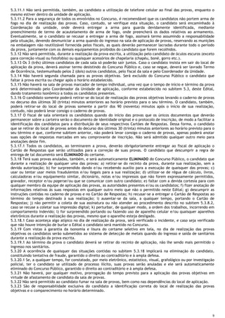 9
5.3.11.1 Não será permitida, também, ao candidato a utilização de telefone celular ao final das provas, enquanto o
mesmo estiver dentro da unidade de aplicação.
5.3.11.2 Para a segurança de todos os envolvidos no Concurso, é recomendável que os candidatos não portem arma de
fogo no dia de realização das provas. Caso, contudo, se verifique esta situação, o candidato será encaminhado à
Coordenação da unidade, onde deverá entregar a arma para guarda devidamente identificada, mediante
preenchimento de termo de acautelamento de arma de fogo, onde preencherá os dados relativos ao armamento.
Eventualmente, se o candidato se recusar a entregar a arma de fogo, assinará termo assumindo a responsabilidade
pela situação, devendo desmuniciar a arma quando do ingresso na sala de aplicação de provas, reservando as munições
na embalagem não reutilizável fornecida pelos fiscais, as quais deverão permanecer lacradas durante todo o período
da prova, juntamente com os demais equipamentos proibidos do candidato que forem recolhidos.
5.3.12 Não será permitida, durante a realização da prova escrita, a utilização pelo candidato de óculos escuros (exceto
para correção visual ou fotofobia) ou quaisquer acessórios de chapelaria (chapéu, boné, gorro etc.).
5.3.13 Os 3 (três) últimos candidatos de cada sala só poderão sair juntos. Caso o candidato insista em sair do local de
aplicação da prova, deverá assinar termo desistindo do Concurso Público e, caso se negue, deverá ser lavrado Termo
de Ocorrência, testemunhado pelos 2 (dois) outros candidatos, pelo fiscal da sala e pelo Coordenador da Unidade.
5.3.14 Não haverá segunda chamada para as provas objetivas. Será excluído do Concurso Público o candidato que
faltar à prova escrita ou chegar após o horário estabelecido.
5.3.15 Não haverá na sala de provas marcador de tempo individual, uma vez que o tempo de início e término da prova
será determinado pelo Coordenador da Unidade de aplicação, conforme estabelecido no subitem 5.3, deste Edital,
dando tratamento isonômico a todos os candidatos presentes.
5.3.16 O candidato somente poderá retirar-se do local de realização das provas objetivas levando o caderno de provas
no decurso dos últimos 30 (trinta) minutos anteriores ao horário previsto para o seu término. O candidato, também,
poderá retirar-se do local de provas somente a partir dos 90 (noventa) minutos após o início de sua realização,
contudo, não poderá levar consigo o caderno de provas.
5.3.17 O fiscal de sala orientará os candidatos quando do início das provas que os únicos documentos que deverão
permanecer sobre a carteira serão o documento de identidade original e o protocolo de inscrição, de modo a facilitar a
identificação dos candidatos para a distribuição de seus respectivos Cartões de Respostas. Dessa forma, o candidato
que se retirar do local de provas antes do decurso dos últimos 30 (trinta) minutos anteriores ao horário previsto para o
seu término e que, conforme subitem anterior, não poderá levar consigo o caderno de provas, apenas poderá anotar
suas opções de respostas marcadas em seu comprovante de inscrição. Não será admitido qualquer outro meio para
anotações deste fim.
5.3.17.1 Todos os candidatos, ao terminarem a prova, deverão obrigatoriamente entregar ao fiscal de aplicação o
Cartão de Respostas que serão utilizados para a correção de suas provas. O candidato que descumprir a regra de
entrega de tal documento será ELIMINADO do certame.
5.3.18 Terá suas provas anuladas, também, e será automaticamente ELIMINADO do Concurso Público, o candidato que
durante a realização de qualquer uma das provas: a) retirar-se do recinto da prova, durante sua realização, sem a
devida autorização; b) for surpreendido dando e/ou recebendo auxílio para a execução de quaisquer das provas; c)
usar ou tentar usar meios fraudulentos e/ou ilegais para a sua realização; d) utilizar-se de régua de cálculo, livros,
calculadoras e/ou equipamento similar, dicionário, notas e/ou impressos que não forem expressamente permitidos,
gravador, receptor e/ou pagerse/ou que se comunicar com outro candidato; e) faltar com a devida cortesia para com
qualquer membro da equipe de aplicação das provas, as autoridades presentes e/ou os candidatos; f) fizer anotação de
informações relativas às suas respostas em qualquer outro meio que não o permitido neste Edital; g) descumprir as
instruções contidas no caderno de provas e no Cartão de Respostas; h) recusar-se a entregar o Cartão de Respostas ao
término do tempo destinado à sua realização; i) ausentar-se da sala, a qualquer tempo, portando o Cartão de
Respostas; j) não permitir a coleta de sua assinatura ou não atender ao procedimento descrito no subitem 5.3.8.2,
caso se recuse a coletar sua impressão digital; k) perturbar, de qualquer modo, a ordem dos trabalhos, incorrendo em
comportamento indevido; l) for surpreendido portando ou fazendo uso de aparelho celular e/ou quaisquer aparelhos
eletrônicos durante a realização das provas, mesmo que o aparelho esteja desligado.
5.3.18.1 Caso aconteça algo atípico no dia de realização da prova, será verificado o incidente, e caso seja verificado
que não houve intenção de burlar o Edital o candidato será mantido no Concurso.
5.3.19 Com vistas à garantia da isonomia e lisura do certame seletivo em tela, no dia de realização das provas
objetivas os candidatos serão submetidos ao sistema de detecção de metais quando do ingresso e saída de sanitários
durante a realização da prova escrita.
5.3.19.1 Ao término da prova o candidato deverá se retirar do recinto de aplicação, não lhe sendo mais permitido o
ingresso nos sanitários.
5.3.20 A ocorrência de quaisquer das situações contidas no subitem 5.3.18 implicará na eliminação do candidato,
constituindo tentativa de fraude, garantido o direito ao contraditório e à ampla defesa.
5.3.20.1 Se, a qualquer tempo, for constatado, por meio eletrônico, estatístico, visual, grafológico ou por investigação
policial, ter o candidato se utilizado de processo ilícito, suas provas serão anuladas e ele será automaticamente
eliminado do Concurso Público, garantido o direito ao contraditório e à ampla defesa.
5.3.21 Não haverá, por qualquer motivo, prorrogação do tempo previsto para a aplicação das provas objetivas em
virtude de afastamento de candidato da sala de provas.
5.3.22 Não será permitido ao candidato fumar na sala de provas, bem como nas dependências do local de aplicação.
5.3.23 São de responsabilidade exclusiva do candidato a identificação correta do local de realização das provas
objetivas e o comparecimento no horário determinado.
 