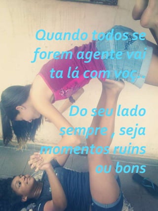 Quando todos se
forem agente vai
ta lá com voç..
Do seu lado
sempre , seja
momentos ruins
ou bons
 