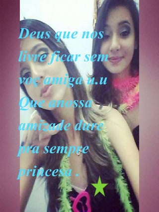 Deus que nos
livre ficar sem
voç amiga u.u
Que anossa
amizade dure
pra sempre
princesa .
 
