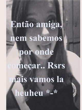 Então amiga,
nem sabemos
por onde
começar.. Rsrs
mais vamos la
heuheu *-*
 