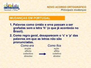 1. Palavras como úmido e erva passam a ser grafadas sem a letra ‘h’ (o que já acontecia no Brasil). 2. Como regra geral, desaparecem o ‘c’ e ‘p’ das palavras em que as letras não são pronunciadas.   Como era   Como fica acção  ação   aflicto   aflito colectivo   coletivo   director   diretor NOVO ACORDO   ORTOGRÁFICO Principais mudanças MUDANÇAS EM PORTUGAL 