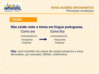 NOVO ACORDO   ORTOGRÁFICO Principais mudanças TREMA Não existe mais o trema em língua portuguesa.  Como era   Como fica conseqüência   consequência   freqüente  frequente   lingüiça  linguiça Obs:  será mantido em casos de nomes próprios e seus derivados, por exemplo: Müller, mülleriano. 