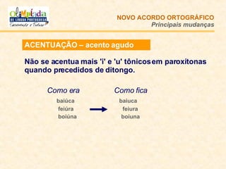 ACENTUAÇÃO – acento agudo Não se acentua mais 'i' e 'u' tônicos em paroxítonas quando precedidos de ditongo. Como era   Como fica   baiúca   baiuca   feiúra  feiura   boiúna   boiuna  NOVO ACORDO   ORTOGRÁFICO Principais mudanças 