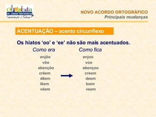 ACENTUAÇÃO – acento circunflexo Os hiatos ‘oo’ e ‘ee’ não são mais acentuados. Como era   Como fica   enjôo   enjoo   vôo  voo   abençôo   abençoo   crêem   creem   dêem   deem   lêem   leem   vêem   veem NOVO ACORDO   ORTOGRÁFICO Principais mudanças 