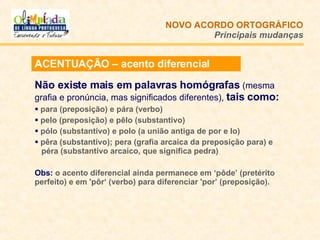 ACENTUAÇÃO – acento diferencial Não existe mais em palavras homógrafas  (mesma grafia e pronúncia, mas significados diferentes),  tais como:  para (preposição) e pára (verbo) pelo (preposição) e pêlo (substantivo) pólo (substantivo) e polo (a união antiga de por e lo)  pêra (substantivo); pera (grafia arcaica da preposição para) e    péra (substantivo arcaico, que significa pedra) Obs:  o acento diferencial ainda permanece em ‘pôde’ (pretérito perfeito) e em 'pôr‘ (verbo) para diferenciar 'por’ (preposição). NOVO ACORDO   ORTOGRÁFICO Principais mudanças 