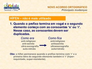 HÍFEN – não é mais utilizado Quando o prefixo termina em vogal e o segundo elemento começa com as consoantes ‘s’ ou ‘r’. Nesse caso, as consoantes devem ser duplicadas.   Como era   Como fica   anti-religioso  antirreligioso anti-semita  antissemita   ultra-sonografia    ultrassonografia auto-retrato    autorretrato Obs:   o hífen permanece quando o prefixo termina com ‘r’ e a primeira letra do segundo elemento também é ‘r’ (hiper-requintado, super-resistente).  NOVO ACORDO   ORTOGRÁFICO Principais mudanças 