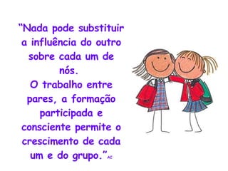 “ Nada pode substituir a influência do outro sobre cada um de nós.  O trabalho entre pares, a formação participada e consciente permite o crescimento de cada um e do grupo.” AC 