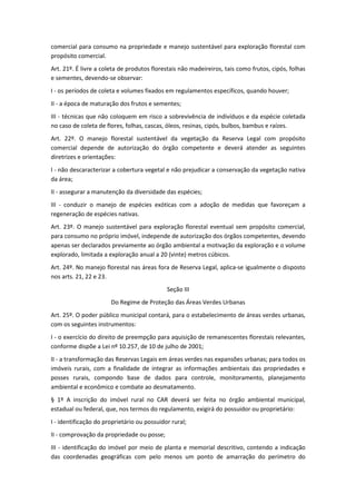 comercial para consumo na propriedade e manejo sustentável para exploração florestal com
propósito comercial.
Art. 21º. É livre a coleta de produtos florestais não madeireiros, tais como frutos, cipós, folhas
e sementes, devendo-se observar:
I - os períodos de coleta e volumes fixados em regulamentos específicos, quando houver;
II - a época de maturação dos frutos e sementes;
III - técnicas que não coloquem em risco a sobrevivência de indivíduos e da espécie coletada
no caso de coleta de flores, folhas, cascas, óleos, resinas, cipós, bulbos, bambus e raízes.
Art. 22º. O manejo florestal sustentável da vegetação da Reserva Legal com propósito
comercial depende de autorização do órgão competente e deverá atender as seguintes
diretrizes e orientações:
I - não descaracterizar a cobertura vegetal e não prejudicar a conservação da vegetação nativa
da área;
II - assegurar a manutenção da diversidade das espécies;
III - conduzir o manejo de espécies exóticas com a adoção de medidas que favoreçam a
regeneração de espécies nativas.
Art. 23º. O manejo sustentável para exploração florestal eventual sem propósito comercial,
para consumo no próprio imóvel, independe de autorização dos órgãos competentes, devendo
apenas ser declarados previamente ao órgão ambiental a motivação da exploração e o volume
explorado, limitada a exploração anual a 20 (vinte) metros cúbicos.
Art. 24º. No manejo florestal nas áreas fora de Reserva Legal, aplica-se igualmente o disposto
nos arts. 21, 22 e 23.
Seção III
Do Regime de Proteção das Áreas Verdes Urbanas
Art. 25º. O poder público municipal contará, para o estabelecimento de áreas verdes urbanas,
com os seguintes instrumentos:
I - o exercício do direito de preempção para aquisição de remanescentes florestais relevantes,
conforme dispõe a Lei nº 10.257, de 10 de julho de 2001;
II - a transformação das Reservas Legais em áreas verdes nas expansões urbanas; para todos os
imóveis rurais, com a finalidade de integrar as informações ambientais das propriedades e
posses rurais, compondo base de dados para controle, monitoramento, planejamento
ambiental e econômico e combate ao desmatamento.
§ 1º A inscrição do imóvel rural no CAR deverá ser feita no órgão ambiental municipal,
estadual ou federal, que, nos termos do regulamento, exigirá do possuidor ou proprietário:
I - identificação do proprietário ou possuidor rural;
II - comprovação da propriedade ou posse;
III - identificação do imóvel por meio de planta e memorial descritivo, contendo a indicação
das coordenadas geográficas com pelo menos um ponto de amarração do perímetro do
 