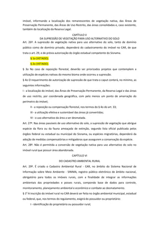 imóvel, informando a localização dos remanescentes de vegetação nativa, das Áreas de
Preservação Permanente, das Áreas de Uso Restrito, das áreas consolidadas e, caso existente,
também da localização da Reserva Legal.
CAPÍTULO V
DA SUPRESSÃO DE VEGETAÇÃO PARA USO ALTERNATIVO DO SOLO
Art. 26º. A supressão de vegetação nativa para uso alternativo do solo, tanto de domínio
público como de domínio privado, dependerá do cadastramento do imóvel no CAR, de que
trata o art. 29, e de prévia autorização do órgão estadual competente do Sisnama.
§ 1o (VETADO).
§ 2o (VETADO).
§ 3o No caso de reposição florestal, deverão ser priorizados projetos que contemplem a
utilização de espécies nativas do mesmo bioma onde ocorreu a supressão.
§ 4o O requerimento de autorização de supressão de que trata o caput conterá, no mínimo, as
seguintes informações:
I - a localização do imóvel, das Áreas de Preservação Permanente, da Reserva Legal e das áreas
de uso restrito, por coordenada geográfica, com pelo menos um ponto de amarração do
perímetro do imóvel;
II - a reposição ou compensação florestal, nos termos do § 4o do art. 33;
III - a utilização efetiva e sustentável das áreas já convertidas;
IV - o uso alternativo da área a ser desmatada.
Art. 27º. Nas áreas passíveis de uso alternativo do solo, a supressão de vegetação que abrigue
espécie da flora ou da fauna ameaçada de extinção, segundo lista oficial publicada pelos
órgãos federal ou estadual ou municipal do Sisnama, ou espécies migratórias, dependerá da
adoção de medidas compensatórias e mitigadoras que assegurem a conservação da espécie.
Art. 28º. Não é permitida a conversão de vegetação nativa para uso alternativo do solo no
imóvel rural que possuir área abandonada.
CAPÍTULO VI
DO CADASTRO AMBIENTAL RURAL
Art. 29º. É criado o Cadastro Ambiental Rural - CAR, no âmbito do Sistema Nacional de
Informação sobre Meio Ambiente - SINIMA, registro público eletrônico de âmbito nacional,
obrigatório para todos os imóveis rurais, com a finalidade de integrar as informações
ambientais das propriedades e posses rurais, compondo base de dados para controle,
monitoramento, planejamento ambiental e econômico e combate ao desmatamento.
§ 1o
A inscrição do imóvel rural no CAR deverá ser feita no órgão ambiental municipal, estadual
ou federal, que, nos termos do regulamento, exigirá do possuidor ou proprietário:
I - identificação do proprietário ou possuidor rural;
 