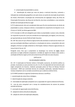 II - comprovação da propriedade ou posse;
III - identificação do imóvel por meio de planta e memorial descritivo, contendo a
indicação das coordenadas geográficas com pelo menos um ponto de amarração do perímetro
do imóvel, informando a localização dos remanescentes de vegetação nativa, das Áreas de
Preservação Permanente, das Áreas de Uso Restrito, das áreas consolidadas e, caso existente,
também da localização da Reserva Legal.
§ 2º O cadastramento não será considerado título para fins de reconhecimento do direito de
propriedade ou posse, tampouco elimina a necessidade de cumprimento do disposto no art.
2º da Lei nº 10.267, de 28 de agosto de 2001.
§ 3º A inscrição no CAR será obrigatória para todas as propriedades e posses rurais, devendo
ser requerida no prazo de 1 (um) ano contado da sua implantação, prorrogável, uma única vez,
por igual período por ato do Chefe do Poder Executivo.
Art. 30º. Nos casos em que a Reserva Legal já tenha sido averbada na matrícula do imóvel e em
que essa averbação identifique o perímetro e a localização da reserva, o proprietário não será
obrigado a fornecer ao órgão ambiental as informações relativas à Reserva Legal previstas no
inciso III do § 1º do art. 29.
Parágrafo único. Para que o proprietário se desobrigue nos termos do caput, deverá
apresentar ao órgão ambiental competente a certidão de registro de imóveis onde conste a
averbação da Reserva Legal ou termo de compromisso já firmado nos casos de posse.
CAPÍTULO VII
DA EXPLORAÇÃO FLORESTAL
Art. 31º. A exploração de florestas nativas e formações sucessoras, de domínio público ou
privado, ressalvados os casos previstos nos arts. 21, 23 e 24, dependerá de licenciamento pelo
órgão competente do Sisnama, mediante aprovação prévia de Plano de Manejo Florestal
Sustentável - PMFS que contemple técnicas de condução, exploração, reposição florestal e
manejo compatíveis com os variados ecossistemas que a cobertura arbórea forme.
§ 1º O PMFS atenderá os seguintes fundamentos técnicos e científicos:
I - caracterização dos meios físico e biológico;
II - determinação do estoque existente;
III - intensidade de exploração compatível com a capacidade de suporte ambiental da floresta;
IV - ciclo de corte compatível com o tempo de restabelecimento do volume de produto
extraído da floresta;
V - promoção da regeneração natural da floresta;
VI - adoção de sistema silvicultural adequado;
VII - adoção de sistema de exploração adequado;
 
