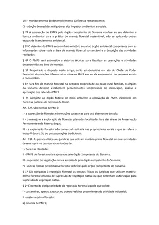 VIII - monitoramento do desenvolvimento da floresta remanescente;
IX - adoção de medidas mitigadoras dos impactos ambientais e sociais.
§ 2º A aprovação do PMFS pelo órgão competente do Sisnama confere ao seu detentor a
licença ambiental para a prática do manejo florestal sustentável, não se aplicando outras
etapas de licenciamento ambiental.
§ 3º O detentor do PMFS encaminhará relatório anual ao órgão ambiental competente com as
informações sobre toda a área de manejo florestal sustentável e a descrição das atividades
realizadas.
§ 4º O PMFS será submetido a vistorias técnicas para fiscalizar as operações e atividades
desenvolvidas na área de manejo.
§ 5º Respeitado o disposto neste artigo, serão estabelecidas em ato do Chefe do Poder
Executivo disposições diferenciadas sobre os PMFS em escala empresarial, de pequena escala
e comunitário.
§ 6º Para fins de manejo florestal na pequena propriedade ou posse rural familiar, os órgãos
do Sisnama deverão estabelecer procedimentos simplificados de elaboração, análise e
aprovação dos referidos PMFS.
§ 7º Compete ao órgão federal de meio ambiente a aprovação de PMFS incidentes em
florestas públicas de domínio da União.
Art. 32º. São isentos de PMFS:
I - a supressão de florestas e formações sucessoras para uso alternativo do solo;
II - o manejo e a exploração de florestas plantadas localizadas fora das Áreas de Preservação
Permanente e de Reserva Legal;
III - a exploração florestal não comercial realizada nas propriedades rurais a que se refere o
inciso V do art. 3o ou por populações tradicionais.
Art. 33º. As pessoas físicas ou jurídicas que utilizam matéria-prima florestal em suas atividades
devem suprir-se de recursos oriundos de:
I - florestas plantadas;
II - PMFS de floresta nativa aprovado pelo órgão competente do Sisnama;
III - supressão de vegetação nativa autorizada pelo órgão competente do Sisnama;
IV - outras formas de biomassa florestal definidas pelo órgão competente do Sisnama.
§ 1º São obrigadas à reposição florestal as pessoas físicas ou jurídicas que utilizam matéria-
prima florestal oriunda de supressão de vegetação nativa ou que detenham autorização para
supressão de vegetação nativa.
§ 2º É isento da obrigatoriedade da reposição florestal aquele que utilize:
I - costaneiras, aparas, cavacos ou outros resíduos provenientes da atividade industrial;
II - matéria-prima florestal:
a) oriunda de PMFS;
 