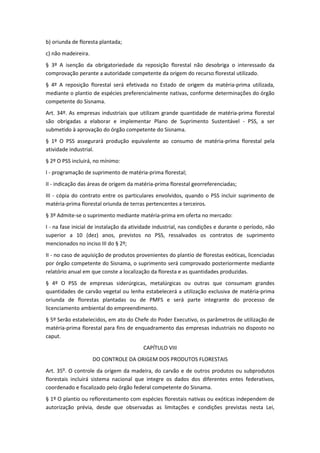b) oriunda de floresta plantada;
c) não madeireira.
§ 3º A isenção da obrigatoriedade da reposição florestal não desobriga o interessado da
comprovação perante a autoridade competente da origem do recurso florestal utilizado.
§ 4º A reposição florestal será efetivada no Estado de origem da matéria-prima utilizada,
mediante o plantio de espécies preferencialmente nativas, conforme determinações do órgão
competente do Sisnama.
Art. 34º. As empresas industriais que utilizam grande quantidade de matéria-prima florestal
são obrigadas a elaborar e implementar Plano de Suprimento Sustentável - PSS, a ser
submetido à aprovação do órgão competente do Sisnama.
§ 1º O PSS assegurará produção equivalente ao consumo de matéria-prima florestal pela
atividade industrial.
§ 2º O PSS incluirá, no mínimo:
I - programação de suprimento de matéria-prima florestal;
II - indicação das áreas de origem da matéria-prima florestal georreferenciadas;
III - cópia do contrato entre os particulares envolvidos, quando o PSS incluir suprimento de
matéria-prima florestal oriunda de terras pertencentes a terceiros.
§ 3º Admite-se o suprimento mediante matéria-prima em oferta no mercado:
I - na fase inicial de instalação da atividade industrial, nas condições e durante o período, não
superior a 10 (dez) anos, previstos no PSS, ressalvados os contratos de suprimento
mencionados no inciso III do § 2º;
II - no caso de aquisição de produtos provenientes do plantio de florestas exóticas, licenciadas
por órgão competente do Sisnama, o suprimento será comprovado posteriormente mediante
relatório anual em que conste a localização da floresta e as quantidades produzidas.
§ 4º O PSS de empresas siderúrgicas, metalúrgicas ou outras que consumam grandes
quantidades de carvão vegetal ou lenha estabelecerá a utilização exclusiva de matéria-prima
oriunda de florestas plantadas ou de PMFS e será parte integrante do processo de
licenciamento ambiental do empreendimento.
§ 5º Serão estabelecidos, em ato do Chefe do Poder Executivo, os parâmetros de utilização de
matéria-prima florestal para fins de enquadramento das empresas industriais no disposto no
caput.
CAPÍTULO VIII
DO CONTROLE DA ORIGEM DOS PRODUTOS FLORESTAIS
Art. 35º. O controle da origem da madeira, do carvão e de outros produtos ou subprodutos
florestais incluirá sistema nacional que integre os dados dos diferentes entes federativos,
coordenado e fiscalizado pelo órgão federal competente do Sisnama.
§ 1º O plantio ou reflorestamento com espécies florestais nativas ou exóticas independem de
autorização prévia, desde que observadas as limitações e condições previstas nesta Lei,
 