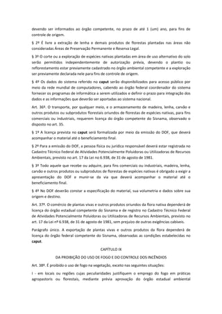 devendo ser informados ao órgão competente, no prazo de até 1 (um) ano, para fins de
controle de origem.
§ 2º É livre a extração de lenha e demais produtos de florestas plantadas nas áreas não
consideradas Áreas de Preservação Permanente e Reserva Legal.
§ 3º O corte ou a exploração de espécies nativas plantadas em área de uso alternativo do solo
serão permitidos independentemente de autorização prévia, devendo o plantio ou
reflorestamento estar previamente cadastrado no órgão ambiental competente e a exploração
ser previamente declarada nele para fins de controle de origem.
§ 4º Os dados do sistema referido no caput serão disponibilizados para acesso público por
meio da rede mundial de computadores, cabendo ao órgão federal coordenador do sistema
fornecer os programas de informática a serem utilizados e definir o prazo para integração dos
dados e as informações que deverão ser aportadas ao sistema nacional.
Art. 36º. O transporte, por qualquer meio, e o armazenamento de madeira, lenha, carvão e
outros produtos ou subprodutos florestais oriundos de florestas de espécies nativas, para fins
comerciais ou industriais, requerem licença do órgão competente do Sisnama, observado o
disposto no art. 35.
§ 1º A licença prevista no caput será formalizada por meio da emissão do DOF, que deverá
acompanhar o material até o beneficiamento final.
§ 2º Para a emissão do DOF, a pessoa física ou jurídica responsável deverá estar registrada no
Cadastro Técnico Federal de Atividades Potencialmente Poluidoras ou Utilizadoras de Recursos
Ambientais, previsto no art. 17 da Lei no 6.938, de 31 de agosto de 1981.
§ 3º Todo aquele que recebe ou adquire, para fins comerciais ou industriais, madeira, lenha,
carvão e outros produtos ou subprodutos de florestas de espécies nativas é obrigado a exigir a
apresentação do DOF e munir-se da via que deverá acompanhar o material até o
beneficiamento final.
§ 4º No DOF deverão constar a especificação do material, sua volumetria e dados sobre sua
origem e destino.
Art. 37º. O comércio de plantas vivas e outros produtos oriundos da flora nativa dependerá de
licença do órgão estadual competente do Sisnama e de registro no Cadastro Técnico Federal
de Atividades Potencialmente Poluidoras ou Utilizadoras de Recursos Ambientais, previsto no
art. 17 da Lei nº 6.938, de 31 de agosto de 1981, sem prejuízo de outras exigências cabíveis.
Parágrafo único. A exportação de plantas vivas e outros produtos da flora dependerá de
licença do órgão federal competente do Sisnama, observadas as condições estabelecidas no
caput.
CAPÍTULO IX
DA PROIBIÇÃO DO USO DE FOGO E DO CONTROLE DOS INCÊNDIOS
Art. 38º. É proibido o uso de fogo na vegetação, exceto nas seguintes situações:
I - em locais ou regiões cujas peculiaridades justifiquem o emprego do fogo em práticas
agropastoris ou florestais, mediante prévia aprovação do órgão estadual ambiental
 