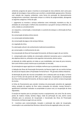 ambiental, programa de apoio e incentivo à conservação do meio ambiente, bem como para
adoção de tecnologias e boas práticas que conciliem a produtividade agropecuária e florestal,
com redução dos impactos ambientais, como forma de promoção do desenvolvimento
ecologicamente sustentável, observados sempre os critérios de progressividade, abrangendo
as seguintes categorias e linhas de ação:
I - pagamento ou incentivo a serviços ambientais como retribuição, monetária ou não, às
atividades de conservação e melhoria dos ecossistemas e que gerem serviços ambientais, tais
como, isolada ou cumulativamente:
a) o sequestro, a conservação, a manutenção e o aumento do estoque e a diminuição do fluxo
de carbono;
b) a conservação da beleza cênica natural;
c) a conservação da biodiversidade;
d) a conservação das águas e dos serviços hídricos;
e) a regulação do clima;
f) a valorização cultural e do conhecimento tradicional ecossistêmico;
g) a conservação e o melhoramento do solo;
h) a manutenção de Áreas de Preservação Permanente, de Reserva Legal e de uso restrito;
II - compensação pelas medidas de conservação ambiental necessárias para o cumprimento
dos objetivos desta Lei, utilizando-se dos seguintes instrumentos, dentre outros:
a) obtenção de crédito agrícola, em todas as suas modalidades, com taxas de juros menores,
bem como limites e prazos maiores que os praticados no mercado;
b) contratação do seguro agrícola em condições melhores que as praticadas no mercado;
c) dedução das Áreas de Preservação Permanente, de Reserva Legal e de uso restrito da base
de cálculo do Imposto sobre a Propriedade Territorial Rural - ITR, gerando créditos tributários;
d) destinação de parte dos recursos arrecadados com a cobrança pelo uso da água, na forma
da Lei nº 9.433, de 8 de janeiro de 1997, para a manutenção, recuperação ou recomposição
das Áreas de Preservação Permanente, de Reserva Legal e de uso restrito na bacia de geração
da receita;
e) linhas de financiamento para atender iniciativas de preservação voluntária de vegetação
nativa, proteção de espécies da flora nativa ameaçadas de extinção, manejo florestal e
agroflorestal sustentável realizados na propriedade ou posse rural, ou recuperação de áreas
degradadas;
f) isenção de impostos para os principais insumos e equipamentos, tais como: fios de arame,
postes de madeira tratada, bombas d'água, trado de perfuração de solo, dentre outros
utilizados para os processos de recuperação e manutenção das Áreas de Preservação
Permanente, de Reserva Legal e de uso restrito;
III - incentivos para comercialização, inovação e aceleração das ações de recuperação,
conservação e uso sustentável das florestas e demais formas de vegetação nativa, tais como:
 