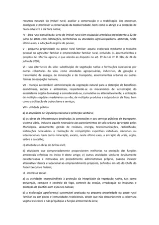 recursos naturais do imóvel rural, auxiliar a conservação e a reabilitação dos processos
ecológicos e promover a conservação da biodiversidade, bem como o abrigo e a proteção de
fauna silvestre e da flora nativa;
IV - área rural consolidada: área de imóvel rural com ocupação antrópica preexistente a 22 de
julho de 2008, com edificações, benfeitorias ou atividades agrossilvipastoris, admitida, neste
último caso, a adoção do regime de pousio;
V - pequena propriedade ou posse rural familiar: aquela explorada mediante o trabalho
pessoal do agricultor familiar e empreendedor familiar rural, incluindo os assentamentos e
projetos de reforma agrária, e que atenda ao disposto no art. 3º da Lei nº 11.326, de 24 de
julho de 2006;
VI - uso alternativo do solo: substituição de vegetação nativa e formações sucessoras por
outras coberturas do solo, como atividades agropecuárias, industriais, de geração e
transmissão de energia, de mineração e de transporte, assentamentos urbanos ou outras
formas de ocupação humana;
VII - manejo sustentável: administração da vegetação natural para a obtenção de benefícios
econômicos, sociais e ambientais, respeitando-se os mecanismos de sustentação do
ecossistema objeto do manejo e considerando-se, cumulativa ou alternativamente, a utilização
de múltiplas espécies madeireiras ou não, de múltiplos produtos e subprodutos da flora, bem
como a utilização de outros bens e serviços;
VIII - utilidade pública:
a) as atividades de segurança nacional e proteção sanitária;
b) as obras de infraestrutura destinadas às concessões e aos serviços públicos de transporte,
sistema viário, inclusive aquele necessário aos parcelamentos de solo urbano aprovados pelos
Municípios, saneamento, gestão de resíduos, energia, telecomunicações, radiodifusão,
instalações necessárias à realização de competições esportivas estaduais, nacionais ou
internacionais, bem como mineração, exceto, neste último caso, a extração de areia, argila,
saibro e cascalho;
c) atividades e obras de defesa civil;
d) atividades que comprovadamente proporcionem melhorias na proteção das funções
ambientais referidas no inciso II deste artigo; e) outras atividades similares devidamente
caracterizadas e motivadas em procedimento administrativo próprio, quando inexistir
alternativa técnica e locacional ao empreendimento proposto, definidas em ato do Chefe do
Poder Executivo federal;
IX - interesse social:
a) as atividades imprescindíveis à proteção da integridade da vegetação nativa, tais como
prevenção, combate e controle do fogo, controle da erosão, erradicação de invasoras e
proteção de plantios com espécies nativas;
b) a exploração agroflorestal sustentável praticada na pequena propriedade ou posse rural
familiar ou por povos e comunidades tradicionais, desde que não descaracterize a cobertura
vegetal existente e não prejudique a função ambiental da área;
 