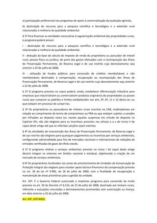 a) participação preferencial nos programas de apoio à comercialização da produção agrícola;
b) destinação de recursos para a pesquisa científica e tecnológica e a extensão rural
relacionadas à melhoria da qualidade ambiental.
§ 1º Para financiar as atividades necessárias à regularização ambiental das propriedades rurais,
o programa poderá prever:
I - destinação de recursos para a pesquisa científica e tecnológica e a extensão rural
relacionadas à melhoria da qualidade ambiental;
II - dedução da base de cálculo do imposto de renda do proprietário ou possuidor de imóvel
rural, pessoa física ou jurídica, de parte dos gastos efetuados com a recomposição das Áreas
de Preservação Permanente, de Reserva Legal e de uso restrito cujo desmatamento seja
anterior a 22 de julho de 2008;
III - utilização de fundos públicos para concessão de créditos reembolsáveis e não
reembolsáveis destinados à compensação, recuperação ou recomposição das Áreas de
Preservação Permanente, de Reserva Legal e de uso restrito cujo desmatamento seja anterior
a 22 de julho de 2008.
§ 2º O programa previsto no caput poderá, ainda, estabelecer diferenciação tributária para
empresas que industrializem ou comercializem produtos originários de propriedades ou posses
rurais que cumpram os padrões e limites estabelecidos nos arts. 4º, 6º, 11 e 12 desta Lei, ou
que estejam em processo de cumpri-los.
§ 3º Os proprietários ou possuidores de imóveis rurais inscritos no CAR, inadimplentes em
relação ao cumprimento do termo de compromisso ou PRA ou que estejam sujeitos a sanções
por infrações ao disposto nesta Lei, exceto aquelas suspensas em virtude do disposto no
Capítulo XIII, não são elegíveis para os incentivos previstos nas alíneas a a e do inciso II do
caput deste artigo até que as referidas sanções sejam extintas.
§ 4º As atividades de manutenção das Áreas de Preservação Permanente, de Reserva Legal e
de uso restrito são elegíveis para quaisquer pagamentos ou incentivos por serviços ambientais,
configurando adicionalidade para fins de mercados nacionais e internacionais de reduções de
emissões certificadas de gases de efeito estufa.
§ 5º O programa relativo a serviços ambientais previsto no inciso I do caput deste artigo
deverá integrar os sistemas em âmbito nacional e estadual, objetivando a criação de um
mercado de serviços ambientais.
§ 6º Os proprietários localizados nas zonas de amortecimento de Unidades de Conservação de
Proteção Integral são elegíveis para receber apoio técnico-financeiro da compensação prevista
no art. 36 da Lei nº 9.985, de 18 de julho de 2000, com a finalidade de recuperação e
manutenção de áreas prioritárias para a gestão da unidade.
Art. 42º. É o Governo Federal autorizado a implantar programa para conversão da multa
prevista no art. 50 do Decreto nº 6.514, de 22 de julho de 2008, destinado aos imóveis rurais,
referente a autuações vinculadas a desmatamentos promovidos sem autorização ou licença,
em data anterior a 22 de julho de 2008.
Art. 43º. (VETADO).
 