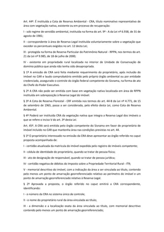 Art. 44º. É instituída a Cota de Reserva Ambiental - CRA, título nominativo representativo de
área com vegetação nativa, existente ou em processo de recuperação:
I - sob regime de servidão ambiental, instituída na forma do art. 9º - A da Lei nº 6.938, de 31 de
agosto de 1981;
II - correspondente à área de Reserva Legal instituída voluntariamente sobre a vegetação que
exceder os percentuais exigidos no art. 12 desta Lei;
III - protegida na forma de Reserva Particular do Patrimônio Natural - RPPN, nos termos do art.
21 da Lei nº 9.985, de 18 de julho de 2000;
IV - existente em propriedade rural localizada no interior de Unidade de Conservação de
domínio público que ainda não tenha sido desapropriada.
§ 1º A emissão de CRA será feita mediante requerimento do proprietário, após inclusão do
imóvel no CAR e laudo comprobatório emitido pelo próprio órgão ambiental ou por entidade
credenciada, assegurado o controle do órgão federal competente do Sisnama, na forma de ato
do Chefe do Poder Executivo.
§ 2º A CRA não pode ser emitida com base em vegetação nativa localizada em área de RPPN
instituída em sobreposição à Reserva Legal do imóvel.
§ 3º A Cota de Reserva Florestal - CRF emitida nos termos do art. 44-B da Lei nº 4.771, de 15
de setembro de 1965, passa a ser considerada, pelo efeito desta Lei, como Cota de Reserva
Ambiental.
§ 4º Poderá ser instituída CRA da vegetação nativa que integra a Reserva Legal dos imóveis a
que se refere o inciso V do art. 3º desta Lei.
Art. 45º. A CRA será emitida pelo órgão competente do Sisnama em favor de proprietário de
imóvel incluído no CAR que mantenha área nas condições previstas no art. 44.
§ 1º O proprietário interessado na emissão da CRA deve apresentar ao órgão referido no caput
proposta acompanhada de:
I - certidão atualizada da matrícula do imóvel expedida pelo registro de imóveis competente;
II - cédula de identidade do proprietário, quando se tratar de pessoa física;
III - ato de designação de responsável, quando se tratar de pessoa jurídica;
IV - certidão negativa de débitos do Imposto sobre a Propriedade Territorial Rural - ITR;
V - memorial descritivo do imóvel, com a indicação da área a ser vinculada ao título, contendo
pelo menos um ponto de amarração georreferenciado relativo ao perímetro do imóvel e um
ponto de amarração georreferenciado relativo à Reserva Legal.
§ 2º Aprovada a proposta, o órgão referido no caput emitirá a CRA correspondente,
identificando:
I - o número da CRA no sistema único de controle;
II - o nome do proprietário rural da área vinculada ao título;
III - a dimensão e a localização exata da área vinculada ao título, com memorial descritivo
contendo pelo menos um ponto de amarração georreferenciado;
 