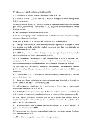 IV - o bioma correspondente à área vinculada ao título;
V - a classificação da área em uma das condições previstas no art. 46.
§ 3º O vínculo de área à CRA será averbado na matrícula do respectivo imóvel no registro de
imóveis competente.
§ 4º O órgão federal referido no caput pode delegar ao órgão estadual competente atribuições
para emissão, cancelamento e transferência da CRA, assegurada a implementação de sistema
único de controle.
Art. 46º. Cada CRA corresponderá a 1 (um) hectare:
I - de área com vegetação nativa primária ou com vegetação secundária em qualquer estágio
de regeneração ou recomposição;
II - de áreas de recomposição mediante reflorestamento com espécies nativas.
§ 1º O estágio sucessional ou o tempo de recomposição ou regeneração da vegetação nativa
será avaliado pelo órgão ambiental estadual competente com base em declaração do
proprietário e vistoria de campo.
§ 2º A CRA não poderá ser emitida pelo órgão ambiental competente quando a regeneração
ou recomposição da área forem improváveis ou inviáveis.
Art. 47º. É obrigatório o registro da CRA pelo órgão emitente, no prazo de 30 (trinta) dias,
contado da data da sua emissão, em bolsas de mercadorias de âmbito nacional ou em sistemas
de registro e de liquidação financeira de ativos autorizados pelo Banco Central do Brasil.
Art. 48º. A CRA pode ser transferida, onerosa ou gratuitamente, a pessoa física ou a pessoa
jurídica de direito público ou privado, mediante termo assinado pelo titular da CRA e pelo
adquirente.
§ 1º A transferência da CRA só produz efeito uma vez registrado o termo previsto no caput no
sistema único de controle.
§ 2º A CRA só pode ser utilizada para compensar Reserva Legal de imóvel rural situado no
mesmo bioma da área à qual o título está vinculado.
§ 3º A CRA só pode ser utilizada para fins de compensação de Reserva Legal se respeitados os
requisitos estabelecidos no § 6º do art. 66.
§ 4º A utilização de CRA para compensação da Reserva Legal será averbada na matrícula do
imóvel no qual se situa a área vinculada ao título e na do imóvel beneficiário da compensação.
Art. 49º. Cabe ao proprietário do imóvel rural em que se situa a área vinculada à CRA a
responsabilidade plena pela manutenção das condições de conservação da vegetação nativa
da área que deu origem ao título.
§ 1º A área vinculada à emissão da CRA com base nos incisos I, II e III do art. 44 desta Lei
poderá ser utilizada conforme PMFS.
§ 2º A transmissão inter vivos ou causa mortis do imóvel não elimina nem altera o vínculo de
área contida no imóvel à CRA.
Art. 50º. A CRA somente poderá ser cancelada nos seguintes casos:
 