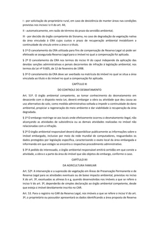 I - por solicitação do proprietário rural, em caso de desistência de manter áreas nas condições
previstas nos incisos I e II do art. 44;
II - automaticamente, em razão de término do prazo da servidão ambiental;
III - por decisão do órgão competente do Sisnama, no caso de degradação da vegetação nativa
da área vinculada à CRA cujos custos e prazo de recuperação ambiental inviabilizem a
continuidade do vínculo entre a área e o título.
§ 1º O cancelamento da CRA utilizada para fins de compensação de Reserva Legal só pode ser
efetivado se assegurada Reserva Legal para o imóvel no qual a compensação foi aplicada.
§ 2º O cancelamento da CRA nos termos do inciso III do caput independe da aplicação das
devidas sanções administrativas e penais decorrentes de infração à legislação ambiental, nos
termos da Lei nº 9.605, de 12 de fevereiro de 1998.
§ 3º O cancelamento da CRA deve ser averbado na matrícula do imóvel no qual se situa a área
vinculada ao título e do imóvel no qual a compensação foi aplicada.
CAPÍTULO XI
DO CONTROLE DO DESMATAMENTO
Art. 51º. O órgão ambiental competente, ao tomar conhecimento do desmatamento em
desacordo com o disposto nesta Lei, deverá embargar a obra ou atividade que deu causa ao
uso alternativo do solo, como medida administrativa voltada a impedir a continuidade do dano
ambiental, propiciar a regeneração do meio ambiente e dar viabilidade à recuperação da área
degradada.
§ 1º O embargo restringe-se aos locais onde efetivamente ocorreu o desmatamento ilegal, não
alcançando as atividades de subsistência ou as demais atividades realizadas no imóvel não
relacionadas com a infração.
§ 2º O órgão ambiental responsável deverá disponibilizar publicamente as informações sobre o
imóvel embargado, inclusive por meio da rede mundial de computadores, resguardados os
dados protegidos por legislação específica, caracterizando o exato local da área embargada e
informando em que estágio se encontra o respectivo procedimento administrativo.
§ 3º A pedido do interessado, o órgão ambiental responsável emitirá certidão em que conste a
atividade, a obra e a parte da área do imóvel que são objetos do embargo, conforme o caso.
CAPÍTULO XII
DA AGRICULTURA FAMILIAR
Art. 52º. A intervenção e a supressão de vegetação em Áreas de Preservação Permanente e de
Reserva Legal para as atividades eventuais ou de baixo impacto ambiental, previstas no inciso
X do art. 3º, excetuadas as alíneas b e g, quando desenvolvidas nos imóveis a que se refere o
inciso V do art. 3º, dependerão de simples declaração ao órgão ambiental competente, desde
que esteja o imóvel devidamente inscrito no CAR.
Art. 53. Para o registro no CAR da Reserva Legal, nos imóveis a que se refere o inciso V do art.
3º, o proprietário ou possuidor apresentará os dados identificando a área proposta de Reserva
 