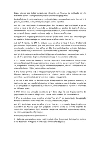 Legal, cabendo aos órgãos competentes integrantes do Sisnama, ou instituição por ele
habilitada, realizar a captação das respectivas coordenadas geográficas.
Parágrafo único. O registro da Reserva Legal nos imóveis a que se refere o inciso V do art. 3º é
gratuito, devendo o poder público prestar apoio técnico e jurídico.
Art. 54º. Para cumprimento da manutenção da área de reserva legal nos imóveis a que se
refere o inciso V do art. 3º, poderão ser computados os plantios de árvores frutíferas,
ornamentais ou industriais, compostos por espécies exóticas, cultivadas em sistema intercalar
ou em consórcio com espécies nativas da região em sistemas agroflorestais.
Parágrafo único. O poder público estadual deverá prestar apoio técnico para a recomposição
da vegetação da Reserva Legal nos imóveis a que se refere o inciso V do art. 3º.
Art. 55º. A inscrição no CAR dos imóveis a que se refere o inciso V do art. 3º observará
procedimento simplificado no qual será obrigatória apenas a apresentação dos documentos
mencionados nos incisos I e II do § 1º do art. 29 e de croqui indicando o perímetro do imóvel,
as Áreas de Preservação Permanente e os remanescentes que formam a Reserva Legal.
Art. 56º. O licenciamento ambiental de PMFS comercial nos imóveis a que se refere o inciso V
do art. 3º se beneficiará de procedimento simplificado de licenciamento ambiental.
§ 1º O manejo sustentável da Reserva Legal para exploração florestal eventual, sem propósito
comercial direto ou indireto, para consumo no próprio imóvel a que se refere o inciso V do art.
3º, independe de autorização dos órgãos ambientais competentes, limitada a retirada anual de
material lenhoso a 2 (dois) metros cúbicos por hectare.
§ 2º O manejo previsto no § 1º não poderá comprometer mais de 15% (quinze por cento) da
biomassa da Reserva Legal nem ser superior a 15 (quinze) metros cúbicos de lenha para uso
doméstico e uso energético, por propriedade ou posse rural, por ano.
§ 3º Para os fins desta Lei, entende-se por manejo eventual, sem propósito comercial, o
suprimento, para uso no próprio imóvel, de lenha ou madeira serrada destinada a benfeitorias
e uso energético nas propriedades e posses rurais, em quantidade não superior ao estipulado
no § 1º deste artigo.
§ 4º Os limites para utilização previstos no § 1º deste artigo no caso de posse coletiva de
populações tradicionais ou de agricultura familiar serão adotados por unidade familiar.
§ 5º As propriedades a que se refere o inciso V do art. 3º são desobrigadas da reposição
florestal se a matéria-prima florestal for utilizada para consumo próprio.
Art. 57º. Nos imóveis a que se refere o inciso V do art. 3º, o manejo florestal madeireiro
sustentável da Reserva Legal com propósito comercial direto ou indireto depende de
autorização simplificada do órgão ambiental competente, devendo o interessado apresentar,
no mínimo, as seguintes informações:
I - dados do proprietário ou possuidor rural;
II - dados da propriedade ou posse rural, incluindo cópia da matrícula do imóvel no Registro
Geral do Cartório de Registro de Imóveis ou comprovante de posse;
 