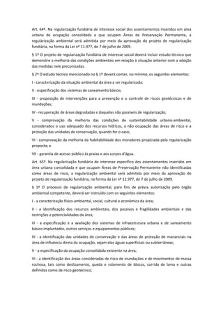 Art. 64º. Na regularização fundiária de interesse social dos assentamentos inseridos em área
urbana de ocupação consolidada e que ocupam Áreas de Preservação Permanente, a
regularização ambiental será admitida por meio da aprovação do projeto de regularização
fundiária, na forma da Lei nº 11.977, de 7 de julho de 2009.
§ 1º O projeto de regularização fundiária de interesse social deverá incluir estudo técnico que
demonstre a melhoria das condições ambientais em relação à situação anterior com a adoção
das medidas nele preconizadas.
§ 2º O estudo técnico mencionado no § 1º deverá conter, no mínimo, os seguintes elementos:
I - caracterização da situação ambiental da área a ser regularizada;
II - especificação dos sistemas de saneamento básico;
III - proposição de intervenções para a prevenção e o controle de riscos geotécnicos e de
inundações;
IV - recuperação de áreas degradadas e daquelas não passíveis de regularização;
V - comprovação da melhoria das condições de sustentabilidade urbano-ambiental,
considerados o uso adequado dos recursos hídricos, a não ocupação das áreas de risco e a
proteção das unidades de conservação, quando for o caso;
VI - comprovação da melhoria da habitabilidade dos moradores propiciada pela regularização
proposta; e
VII - garantia de acesso público às praias e aos corpos d'água.
Art. 65º. Na regularização fundiária de interesse específico dos assentamentos inseridos em
área urbana consolidada e que ocupam Áreas de Preservação Permanente não identificadas
como áreas de risco, a regularização ambiental será admitida por meio da aprovação do
projeto de regularização fundiária, na forma da Lei nº 11.977, de 7 de julho de 2009.
§ 1º O processo de regularização ambiental, para fins de prévia autorização pelo órgão
ambiental competente, deverá ser instruído com os seguintes elementos:
I - a caracterização físico-ambiental, social, cultural e econômica da área;
II - a identificação dos recursos ambientais, dos passivos e fragilidades ambientais e das
restrições e potencialidades da área;
III - a especificação e a avaliação dos sistemas de infraestrutura urbana e de saneamento
básico implantados, outros serviços e equipamentos públicos;
IV - a identificação das unidades de conservação e das áreas de proteção de mananciais na
área de influência direta da ocupação, sejam elas águas superficiais ou subterrâneas;
V - a especificação da ocupação consolidada existente na área;
VI - a identificação das áreas consideradas de risco de inundações e de movimentos de massa
rochosa, tais como deslizamento, queda e rolamento de blocos, corrida de lama e outras
definidas como de risco geotécnico;
 