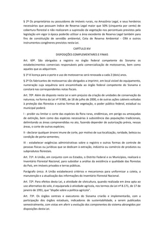 § 2º Os proprietários ou possuidores de imóveis rurais, na Amazônia Legal, e seus herdeiros
necessários que possuam índice de Reserva Legal maior que 50% (cinquenta por cento) de
cobertura florestal e não realizaram a supressão da vegetação nos percentuais previstos pela
legislação em vigor à época poderão utilizar a área excedente de Reserva Legal também para
fins de constituição de servidão ambiental, Cota de Reserva Ambiental - CRA e outros
instrumentos congêneres previstos nesta Lei.
CAPÍTULO XIV
DISPOSIÇÕES COMPLEMENTARES E FINAIS
Art. 69º. São obrigados a registro no órgão federal competente do Sisnama os
estabelecimentos comerciais responsáveis pela comercialização de motosserras, bem como
aqueles que as adquirirem.
§ 1º A licença para o porte e uso de motosserras será renovada a cada 2 (dois) anos.
§ 2º Os fabricantes de motosserras são obrigados a imprimir, em local visível do equipamento,
numeração cuja sequência será encaminhada ao órgão federal competente do Sisnama e
constará nas correspondentes notas fiscais.
Art. 70º. Além do disposto nesta Lei e sem prejuízo da criação de unidades de conservação da
natureza, na forma da Lei nº 9.985, de 18 de julho de 2000, e de outras ações cabíveis voltadas
à proteção das florestas e outras formas de vegetação, o poder público federal, estadual ou
municipal poderá:
I - proibir ou limitar o corte das espécies da flora raras, endêmicas, em perigo ou ameaçadas
de extinção, bem como das espécies necessárias à subsistência das populações tradicionais,
delimitando as áreas compreendidas no ato, fazendo depender de autorização prévia, nessas
áreas, o corte de outras espécies;
II - declarar qualquer árvore imune de corte, por motivo de sua localização, raridade, beleza ou
condição de porta-sementes;
III - estabelecer exigências administrativas sobre o registro e outras formas de controle de
pessoas físicas ou jurídicas que se dedicam à extração, indústria ou comércio de produtos ou
subprodutos florestais.
Art. 71º. A União, em conjunto com os Estados, o Distrito Federal e os Municípios, realizará o
Inventário Florestal Nacional, para subsidiar a análise da existência e qualidade das florestas
do País, em imóveis privados e terras públicas.
Parágrafo único. A União estabelecerá critérios e mecanismos para uniformizar a coleta, a
manutenção e a atualização das informações do Inventário Florestal Nacional.
Art. 72º. Para efeitos desta Lei, a atividade de silvicultura, quando realizada em área apta ao
uso alternativo do solo, é equiparada à atividade agrícola, nos termos da Lei nº 8.171, de 17 de
janeiro de 1991, que "dispõe sobre a política agrícola".
Art. 73º. Os órgãos centrais e executores do Sisnama criarão e implementarão, com a
participação dos órgãos estaduais, indicadores de sustentabilidade, a serem publicados
semestralmente, com vistas em aferir a evolução dos componentes do sistema abrangidos por
disposições desta Lei.
 