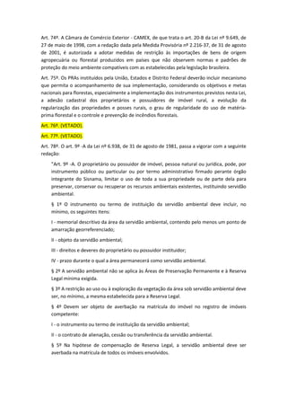 Art. 74º. A Câmara de Comércio Exterior - CAMEX, de que trata o art. 20-B da Lei nº 9.649, de
27 de maio de 1998, com a redação dada pela Medida Provisória nº 2.216-37, de 31 de agosto
de 2001, é autorizada a adotar medidas de restrição às importações de bens de origem
agropecuária ou florestal produzidos em países que não observem normas e padrões de
proteção do meio ambiente compatíveis com as estabelecidas pela legislação brasileira.
Art. 75º. Os PRAs instituídos pela União, Estados e Distrito Federal deverão incluir mecanismo
que permita o acompanhamento de sua implementação, considerando os objetivos e metas
nacionais para florestas, especialmente a implementação dos instrumentos previstos nesta Lei,
a adesão cadastral dos proprietários e possuidores de imóvel rural, a evolução da
regularização das propriedades e posses rurais, o grau de regularidade do uso de matéria-
prima florestal e o controle e prevenção de incêndios florestais.
Art. 76º. (VETADO).
Art. 77º. (VETADO).
Art. 78º. O art. 9º -A da Lei nº 6.938, de 31 de agosto de 1981, passa a vigorar com a seguinte
redação:
"Art. 9º -A. O proprietário ou possuidor de imóvel, pessoa natural ou jurídica, pode, por
instrumento público ou particular ou por termo administrativo firmado perante órgão
integrante do Sisnama, limitar o uso de toda a sua propriedade ou de parte dela para
preservar, conservar ou recuperar os recursos ambientais existentes, instituindo servidão
ambiental.
§ 1º O instrumento ou termo de instituição da servidão ambiental deve incluir, no
mínimo, os seguintes itens:
I - memorial descritivo da área da servidão ambiental, contendo pelo menos um ponto de
amarração georreferenciado;
II - objeto da servidão ambiental;
III - direitos e deveres do proprietário ou possuidor instituidor;
IV - prazo durante o qual a área permanecerá como servidão ambiental.
§ 2º A servidão ambiental não se aplica às Áreas de Preservação Permanente e à Reserva
Legal mínima exigida.
§ 3º A restrição ao uso ou à exploração da vegetação da área sob servidão ambiental deve
ser, no mínimo, a mesma estabelecida para a Reserva Legal.
§ 4º Devem ser objeto de averbação na matrícula do imóvel no registro de imóveis
competente:
I - o instrumento ou termo de instituição da servidão ambiental;
II - o contrato de alienação, cessão ou transferência da servidão ambiental.
§ 5º Na hipótese de compensação de Reserva Legal, a servidão ambiental deve ser
averbada na matrícula de todos os imóveis envolvidos.
 