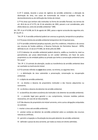 § 6º É vedada, durante o prazo de vigência da servidão ambiental, a alteração da
destinação da área, nos casos de transmissão do imóvel a qualquer título, de
desmembramento ou de retificação dos limites do imóvel.
§ 7º As áreas que tenham sido instituídas na forma de servidão florestal, nos termos do
art. 44-A da Lei nº 4.771, de 15 de setembro de 1965, passam a ser consideradas, pelo
efeito desta Lei, como de servidão ambiental." (NR)
Art. 79º. A Lei nº 6.938, de 31 de agosto de 1981, passa a vigorar acrescida dos seguintes arts.
9º -B e 9º -C:
"Art. 9º -B. A servidão ambiental poderá ser onerosa ou gratuita, temporária ou perpétua.
§ 1º O prazo mínimo da servidão ambiental temporária é de 15 (quinze) anos.
§ 2º A servidão ambiental perpétua equivale, para fins creditícios, tributários e de acesso
aos recursos de fundos públicos, à Reserva Particular do Patrimônio Natural - RPPN,
definida no art. 21 da Lei nº 9.985, de 18 de julho de 2000.
§ 3º O detentor da servidão ambiental poderá aliená-la, cedêla ou transferi-la, total ou
parcialmente, por prazo determinado ou em caráter definitivo, em favor de outro
proprietário ou de entidade pública ou privada que tenha a conservação ambiental como
fim social."
"Art. 9º -C. O contrato de alienação, cessão ou transferência da servidão ambiental deve
ser averbado na matrícula do imóvel.
§ 1º O contrato referido no caput deve conter, no mínimo, os seguintes itens:
I - a delimitação da área submetida a preservação, conservação ou recuperação
ambiental;
II - o objeto da servidão ambiental;
III - os direitos e deveres do proprietário instituidor e dos futuros adquirentes ou
sucessores;
IV - os direitos e deveres do detentor da servidão ambiental;
V - os benefícios de ordem econômica do instituidor e do detentor da servidão ambiental;
VI - a previsão legal para garantir o seu cumprimento, inclusive medidas judiciais
necessárias, em caso de ser descumprido.
§ 2º São deveres do proprietário do imóvel serviente, entre outras obrigações estipuladas
no contrato:
I - manter a área sob servidão ambiental;
II - prestar contas ao detentor da servidão ambiental sobre as condições dos recursos
naturais ou artificiais;
III - permitir a inspeção e a fiscalização da área pelo detentor da servidão ambiental;
IV - defender a posse da área serviente, por todos os meios em direito admitidos.
 