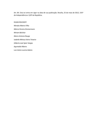 Art. 84. Esta Lei entra em vigor na data de sua publicação. Brasília, 25 de maio de 2012; 191º
da Independência e 124º da República.
DILMA ROUSSEFF
Mendes Ribeiro Filho
Márcio Pereira Zimmermann
Miriam Belchior
Marco Antonio Raupp
Izabella Mônica Vieira Teixeira
Gilberto José Spier Vargas
Aguinaldo Ribeiro
Luís Inácio Lucena Adams
 