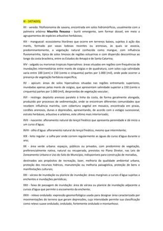 XI - (VETADO);
XII - vereda: fitofisionomia de savana, encontrada em solos hidromórficos, usualmente com a
palmeira arbórea Mauritia flexuosa - buriti emergente, sem formar dossel, em meio a
agrupamentos de espécies arbustivo-herbáceas;
XIII - manguezal: ecossistema litorâneo que ocorre em terrenos baixos, sujeitos à ação das
marés, formado por vasas lodosas recentes ou arenosas, às quais se associa,
predominantemente, a vegetação natural conhecida como mangue, com influência
fluviomarinha, típica de solos limosos de regiões estuarinas e com dispersão descontínua ao
longo da costa brasileira, entre os Estados do Amapá e de Santa Catarina;
XIV - salgado ou marismas tropicais hipersalinos: áreas situadas em regiões com frequências de
inundações intermediárias entre marés de sizígias e de quadratura, com solos cuja salinidade
varia entre 100 (cem) e 150 (cento e cinquenta) partes por 1.000 (mil), onde pode ocorrer a
presença de vegetação herbácea específica;
XV - apicum: áreas de solos hipersalinos situadas nas regiões entremarés superiores,
inundadas apenas pelas marés de sizígias, que apresentam salinidade superior a 150 (cento e
cinquenta) partes por 1.000 (mil), desprovidas de vegetação vascular;
XVI - restinga: depósito arenoso paralelo à linha da costa, de forma geralmente alongada,
produzido por processos de sedimentação, onde se encontram diferentes comunidades que
recebem influência marinha, com cobertura vegetal em mosaico, encontrada em praias,
cordões arenosos, dunas e depressões, apresentando, de acordo com o estágio sucessional,
estrato herbáceo, arbustivo e arbóreo, este último mais interiorizado;
XVII - nascente: afloramento natural do lençol freático que apresenta perenidade e dá início a
um curso d'água;
XVIII - olho d'água: afloramento natural do lençol freático, mesmo que intermitente;
XIX - leito regular: a calha por onde correm regularmente as águas do curso d'água durante o
ano;
XX - área verde urbana: espaços, públicos ou privados, com predomínio de vegetação,
preferencialmente nativa, natural ou recuperada, previstos no Plano Diretor, nas Leis de
Zoneamento Urbano e Uso do Solo do Município, indisponíveis para construção de moradias,
destinados aos propósitos de recreação, lazer, melhoria da qualidade ambiental urbana,
proteção dos recursos hídricos, manutenção ou melhoria paisagística, proteção de bens e
manifestações culturais;
XXI - várzea de inundação ou planície de inundação: áreas marginais a cursos d'água sujeitas a
enchentes e inundações periódicas;
XXII - faixa de passagem de inundação: área de várzea ou planície de inundação adjacente a
cursos d'água que permite o escoamento da enchente;
XXIII - relevo ondulado: expressão geomorfológica usada para designar área caracterizada por
movimentações do terreno que geram depressões, cuja intensidade permite sua classificação
como relevo suave ondulado, ondulado, fortemente ondulado e montanhoso.
 