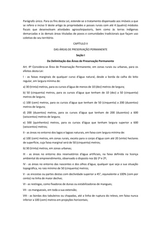 Parágrafo único. Para os fins desta Lei, estende-se o tratamento dispensado aos imóveis a que
se refere o inciso V deste artigo às propriedades e posses rurais com até 4 (quatro) módulos
fiscais que desenvolvam atividades agrossilvipastoris, bem como às terras indígenas
demarcadas e às demais áreas tituladas de povos e comunidades tradicionais que façam uso
coletivo do seu território.
CAPÍTULO II
DAS ÁREAS DE PRESERVAÇÃO PERMANENTE
Seção I
Da Delimitação das Áreas de Preservação Permanente
Art. 4º Considera-se Área de Preservação Permanente, em zonas rurais ou urbanas, para os
efeitos desta Lei:
I - as faixas marginais de qualquer curso d'água natural, desde a borda da calha do leito
regular, em largura mínima de:
a) 30 (trinta) metros, para os cursos d'água de menos de 10 (dez) metros de largura;
b) 50 (cinquenta) metros, para os cursos d'água que tenham de 10 (dez) a 50 (cinquenta)
metros de largura;
c) 100 (cem) metros, para os cursos d'água que tenham de 50 (cinquenta) a 200 (duzentos)
metros de largura;
d) 200 (duzentos) metros, para os cursos d'água que tenham de 200 (duzentos) a 600
(seiscentos) metros de largura;
e) 500 (quinhentos) metros, para os cursos d'água que tenham largura superior a 600
(seiscentos) metros;
II - as áreas no entorno dos lagos e lagoas naturais, em faixa com largura mínima de:
a) 100 (cem) metros, em zonas rurais, exceto para o corpo d'água com até 20 (vinte) hectares
de superfície, cuja faixa marginal será de 50 (cinquenta) metros;
b) 30 (trinta) metros, em zonas urbanas;
III - as áreas no entorno dos reservatórios d'água artificiais, na faixa definida na licença
ambiental do empreendimento, observado o disposto nos §§ 1º e 2º;
IV - as áreas no entorno das nascentes e dos olhos d'água, qualquer que seja a sua situação
topográfica, no raio mínimo de 50 (cinquenta) metros;
V - as encostas ou partes destas com declividade superior a 45°, equivalente a 100% (cem por
cento) na linha de maior declive;
VI - as restingas, como fixadoras de dunas ou estabilizadoras de mangues;
VII - os manguezais, em toda a sua extensão;
VIII - as bordas dos tabuleiros ou chapadas, até a linha de ruptura do relevo, em faixa nunca
inferior a 100 (cem) metros em projeções horizontais;
 