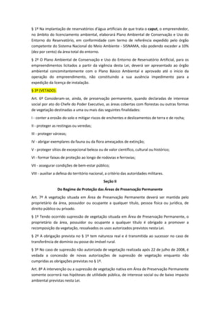 § 1º Na implantação de reservatórios d'água artificiais de que trata o caput, o empreendedor,
no âmbito do licenciamento ambiental, elaborará Plano Ambiental de Conservação e Uso do
Entorno do Reservatório, em conformidade com termo de referência expedido pelo órgão
competente do Sistema Nacional do Meio Ambiente - SISNAMA, não podendo exceder a 10%
(dez por cento) da área total do entorno.
§ 2º O Plano Ambiental de Conservação e Uso do Entorno de Reservatório Artificial, para os
empreendimentos licitados a partir da vigência desta Lei, deverá ser apresentado ao órgão
ambiental concomitantemente com o Plano Básico Ambiental e aprovado até o início da
operação do empreendimento, não constituindo a sua ausência impedimento para a
expedição da licença de instalação.
§ 3º (VETADO).
Art. 6º Consideram-se, ainda, de preservação permanente, quando declaradas de interesse
social por ato do Chefe do Poder Executivo, as áreas cobertas com florestas ou outras formas
de vegetação destinadas a uma ou mais das seguintes finalidades:
I - conter a erosão do solo e mitigar riscos de enchentes e deslizamentos de terra e de rocha;
II - proteger as restingas ou veredas;
III - proteger várzeas;
IV - abrigar exemplares da fauna ou da flora ameaçados de extinção;
V - proteger sítios de excepcional beleza ou de valor científico, cultural ou histórico;
VI - formar faixas de proteção ao longo de rodovias e ferrovias;
VII - assegurar condições de bem-estar público;
VIII - auxiliar a defesa do território nacional, a critério das autoridades militares.
Seção II
Do Regime de Proteção das Áreas de Preservação Permanente
Art. 7º A vegetação situada em Área de Preservação Permanente deverá ser mantida pelo
proprietário da área, possuidor ou ocupante a qualquer título, pessoa física ou jurídica, de
direito público ou privado.
§ 1º Tendo ocorrido supressão de vegetação situada em Área de Preservação Permanente, o
proprietário da área, possuidor ou ocupante a qualquer título é obrigado a promover a
recomposição da vegetação, ressalvados os usos autorizados previstos nesta Lei.
§ 2º A obrigação prevista no § 1º tem natureza real e é transmitida ao sucessor no caso de
transferência de domínio ou posse do imóvel rural.
§ 3º No caso de supressão não autorizada de vegetação realizada após 22 de julho de 2008, é
vedada a concessão de novas autorizações de supressão de vegetação enquanto não
cumpridas as obrigações previstas no § 1º.
Art. 8º A intervenção ou a supressão de vegetação nativa em Área de Preservação Permanente
somente ocorrerá nas hipóteses de utilidade pública, de interesse social ou de baixo impacto
ambiental previstas nesta Lei.
 