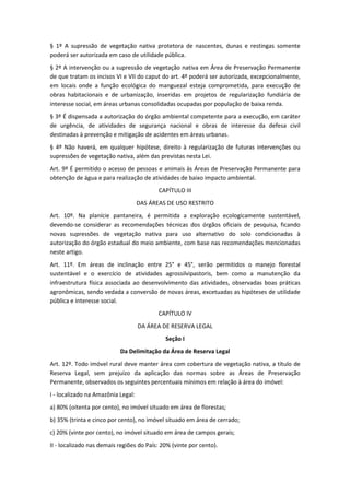 § 1º A supressão de vegetação nativa protetora de nascentes, dunas e restingas somente
poderá ser autorizada em caso de utilidade pública.
§ 2º A intervenção ou a supressão de vegetação nativa em Área de Preservação Permanente
de que tratam os incisos VI e VII do caput do art. 4º poderá ser autorizada, excepcionalmente,
em locais onde a função ecológica do manguezal esteja comprometida, para execução de
obras habitacionais e de urbanização, inseridas em projetos de regularização fundiária de
interesse social, em áreas urbanas consolidadas ocupadas por população de baixa renda.
§ 3º É dispensada a autorização do órgão ambiental competente para a execução, em caráter
de urgência, de atividades de segurança nacional e obras de interesse da defesa civil
destinadas à prevenção e mitigação de acidentes em áreas urbanas.
§ 4º Não haverá, em qualquer hipótese, direito à regularização de futuras intervenções ou
supressões de vegetação nativa, além das previstas nesta Lei.
Art. 9º É permitido o acesso de pessoas e animais às Áreas de Preservação Permanente para
obtenção de água e para realização de atividades de baixo impacto ambiental.
CAPÍTULO III
DAS ÁREAS DE USO RESTRITO
Art. 10º. Na planície pantaneira, é permitida a exploração ecologicamente sustentável,
devendo-se considerar as recomendações técnicas dos órgãos oficiais de pesquisa, ficando
novas supressões de vegetação nativa para uso alternativo do solo condicionadas à
autorização do órgão estadual do meio ambiente, com base nas recomendações mencionadas
neste artigo.
Art. 11º. Em áreas de inclinação entre 25° e 45°, serão permitidos o manejo florestal
sustentável e o exercício de atividades agrossilvipastoris, bem como a manutenção da
infraestrutura física associada ao desenvolvimento das atividades, observadas boas práticas
agronômicas, sendo vedada a conversão de novas áreas, excetuadas as hipóteses de utilidade
pública e interesse social.
CAPÍTULO IV
DA ÁREA DE RESERVA LEGAL
Seção I
Da Delimitação da Área de Reserva Legal
Art. 12º. Todo imóvel rural deve manter área com cobertura de vegetação nativa, a título de
Reserva Legal, sem prejuízo da aplicação das normas sobre as Áreas de Preservação
Permanente, observados os seguintes percentuais mínimos em relação à área do imóvel:
I - localizado na Amazônia Legal:
a) 80% (oitenta por cento), no imóvel situado em área de florestas;
b) 35% (trinta e cinco por cento), no imóvel situado em área de cerrado;
c) 20% (vinte por cento), no imóvel situado em área de campos gerais;
II - localizado nas demais regiões do País: 20% (vinte por cento).
 